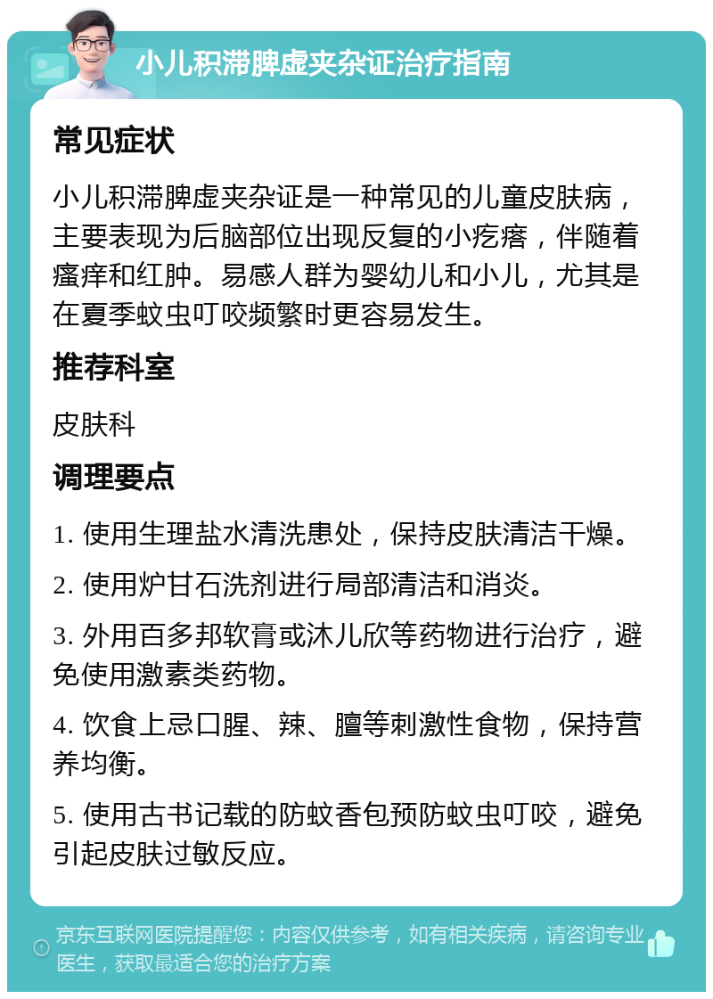 小儿积滞脾虚夹杂证治疗指南 常见症状 小儿积滞脾虚夹杂证是一种常见的儿童皮肤病，主要表现为后脑部位出现反复的小疙瘩，伴随着瘙痒和红肿。易感人群为婴幼儿和小儿，尤其是在夏季蚊虫叮咬频繁时更容易发生。 推荐科室 皮肤科 调理要点 1. 使用生理盐水清洗患处，保持皮肤清洁干燥。 2. 使用炉甘石洗剂进行局部清洁和消炎。 3. 外用百多邦软膏或沐儿欣等药物进行治疗，避免使用激素类药物。 4. 饮食上忌口腥、辣、膻等刺激性食物，保持营养均衡。 5. 使用古书记载的防蚊香包预防蚊虫叮咬，避免引起皮肤过敏反应。