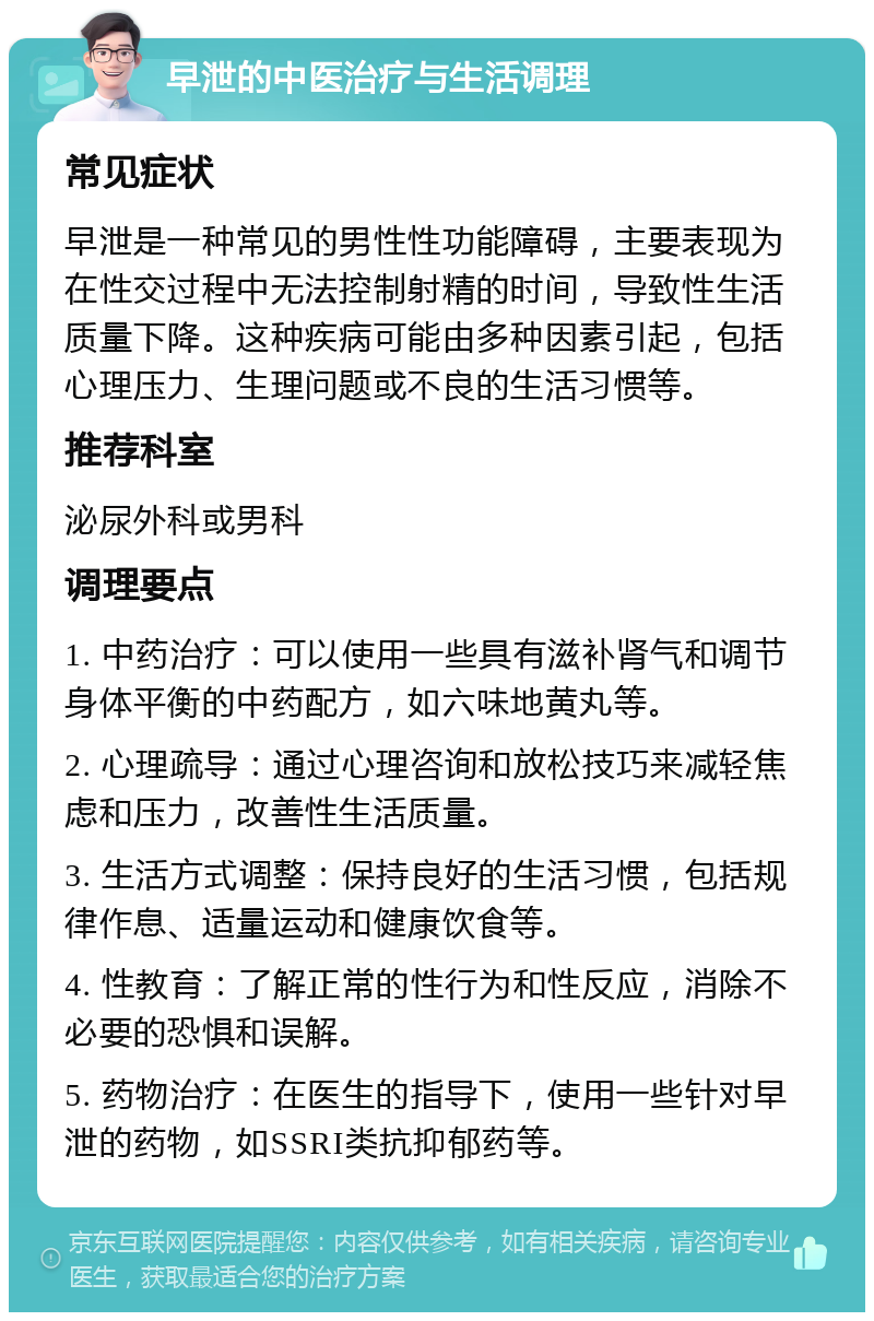 早泄的中医治疗与生活调理 常见症状 早泄是一种常见的男性性功能障碍，主要表现为在性交过程中无法控制射精的时间，导致性生活质量下降。这种疾病可能由多种因素引起，包括心理压力、生理问题或不良的生活习惯等。 推荐科室 泌尿外科或男科 调理要点 1. 中药治疗：可以使用一些具有滋补肾气和调节身体平衡的中药配方，如六味地黄丸等。 2. 心理疏导：通过心理咨询和放松技巧来减轻焦虑和压力，改善性生活质量。 3. 生活方式调整：保持良好的生活习惯，包括规律作息、适量运动和健康饮食等。 4. 性教育：了解正常的性行为和性反应，消除不必要的恐惧和误解。 5. 药物治疗：在医生的指导下，使用一些针对早泄的药物，如SSRI类抗抑郁药等。