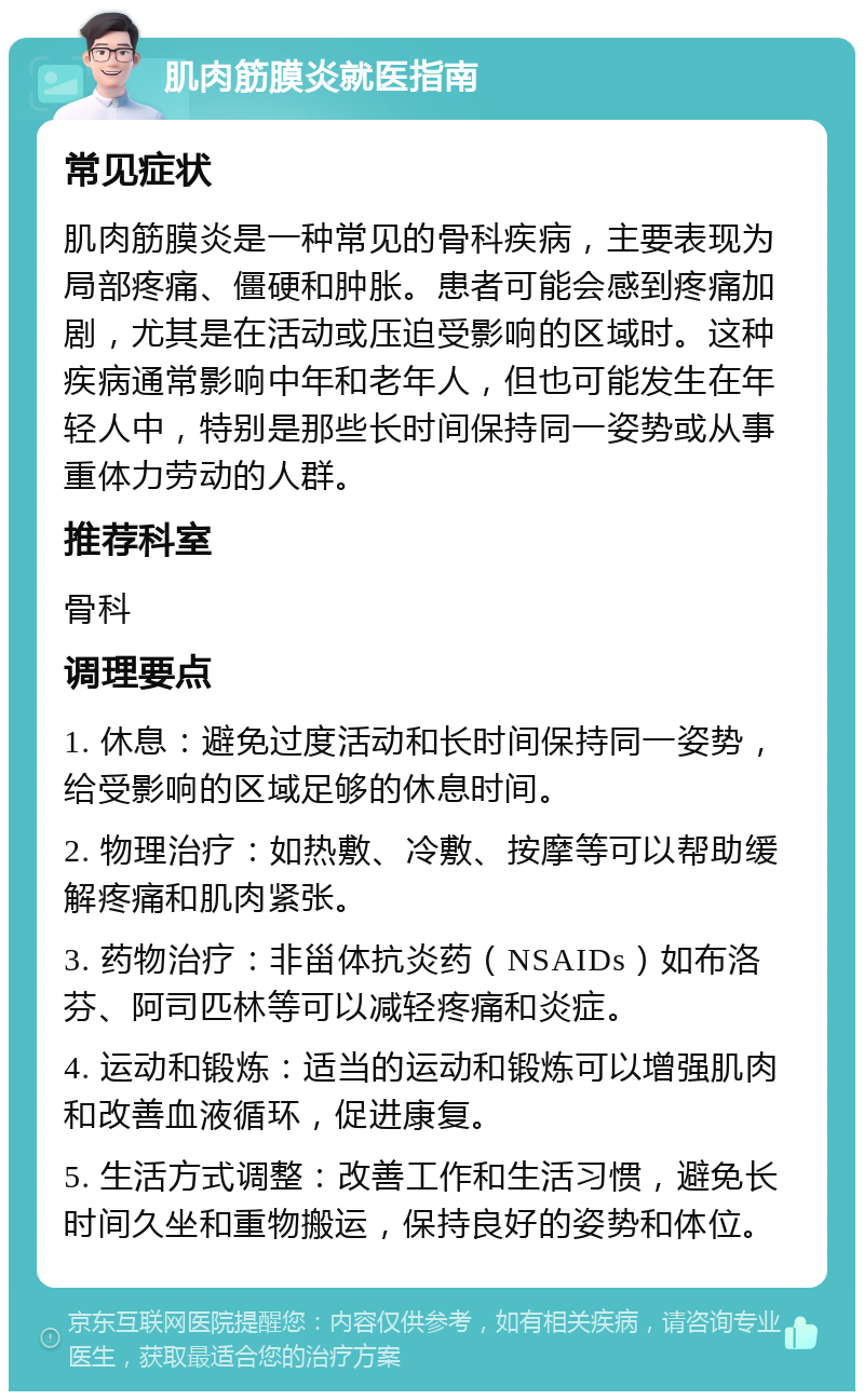 肌肉筋膜炎就医指南 常见症状 肌肉筋膜炎是一种常见的骨科疾病，主要表现为局部疼痛、僵硬和肿胀。患者可能会感到疼痛加剧，尤其是在活动或压迫受影响的区域时。这种疾病通常影响中年和老年人，但也可能发生在年轻人中，特别是那些长时间保持同一姿势或从事重体力劳动的人群。 推荐科室 骨科 调理要点 1. 休息：避免过度活动和长时间保持同一姿势，给受影响的区域足够的休息时间。 2. 物理治疗：如热敷、冷敷、按摩等可以帮助缓解疼痛和肌肉紧张。 3. 药物治疗：非甾体抗炎药（NSAIDs）如布洛芬、阿司匹林等可以减轻疼痛和炎症。 4. 运动和锻炼：适当的运动和锻炼可以增强肌肉和改善血液循环，促进康复。 5. 生活方式调整：改善工作和生活习惯，避免长时间久坐和重物搬运，保持良好的姿势和体位。