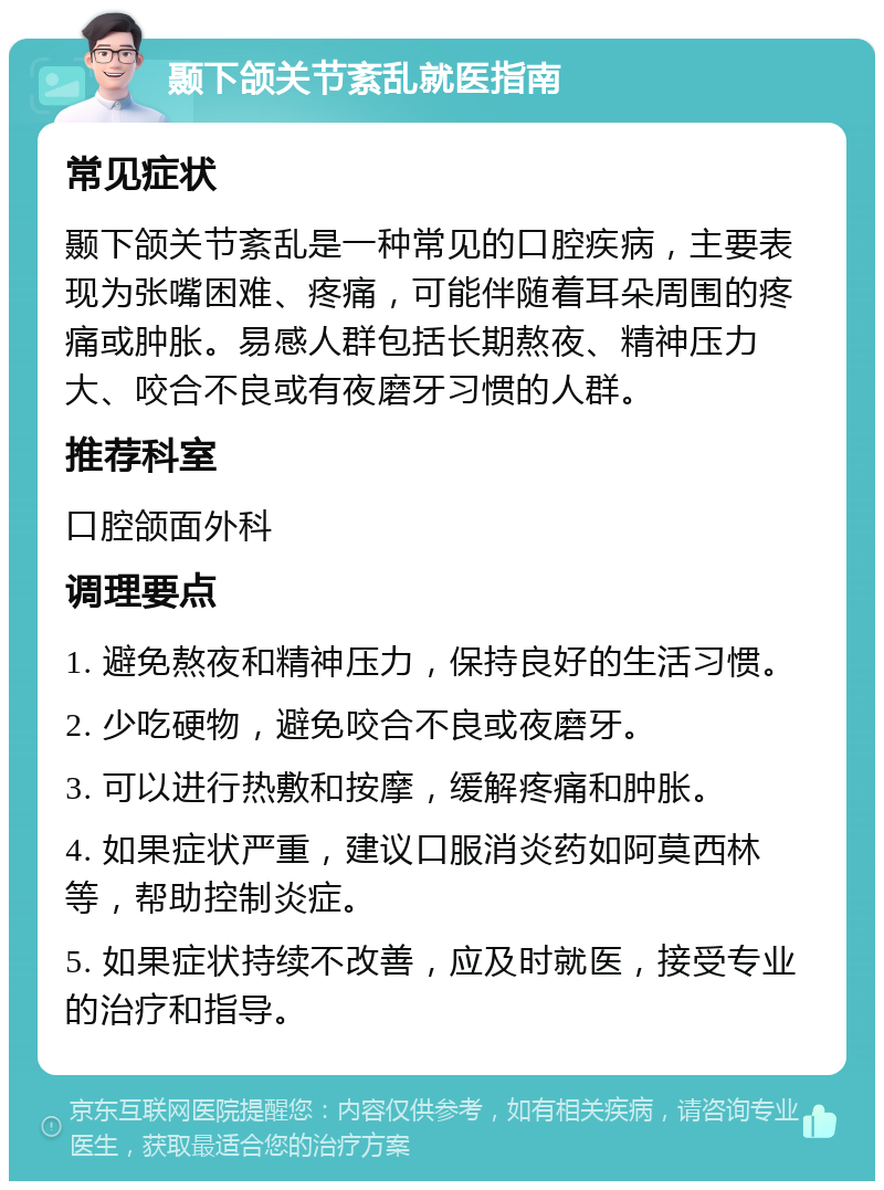 颞下颌关节紊乱就医指南 常见症状 颞下颌关节紊乱是一种常见的口腔疾病，主要表现为张嘴困难、疼痛，可能伴随着耳朵周围的疼痛或肿胀。易感人群包括长期熬夜、精神压力大、咬合不良或有夜磨牙习惯的人群。 推荐科室 口腔颌面外科 调理要点 1. 避免熬夜和精神压力，保持良好的生活习惯。 2. 少吃硬物，避免咬合不良或夜磨牙。 3. 可以进行热敷和按摩，缓解疼痛和肿胀。 4. 如果症状严重，建议口服消炎药如阿莫西林等，帮助控制炎症。 5. 如果症状持续不改善，应及时就医，接受专业的治疗和指导。