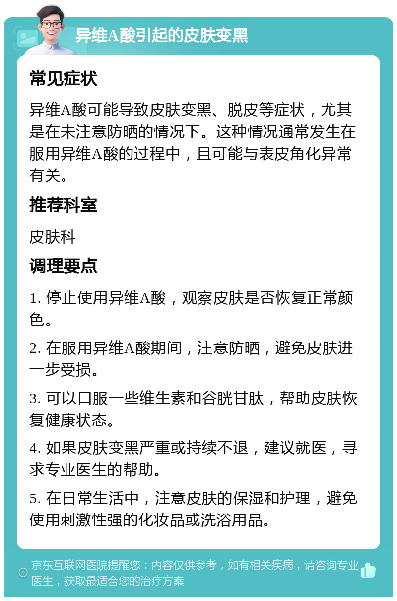 异维A酸引起的皮肤变黑 常见症状 异维A酸可能导致皮肤变黑、脱皮等症状，尤其是在未注意防晒的情况下。这种情况通常发生在服用异维A酸的过程中，且可能与表皮角化异常有关。 推荐科室 皮肤科 调理要点 1. 停止使用异维A酸，观察皮肤是否恢复正常颜色。 2. 在服用异维A酸期间，注意防晒，避免皮肤进一步受损。 3. 可以口服一些维生素和谷胱甘肽，帮助皮肤恢复健康状态。 4. 如果皮肤变黑严重或持续不退，建议就医，寻求专业医生的帮助。 5. 在日常生活中，注意皮肤的保湿和护理，避免使用刺激性强的化妆品或洗浴用品。