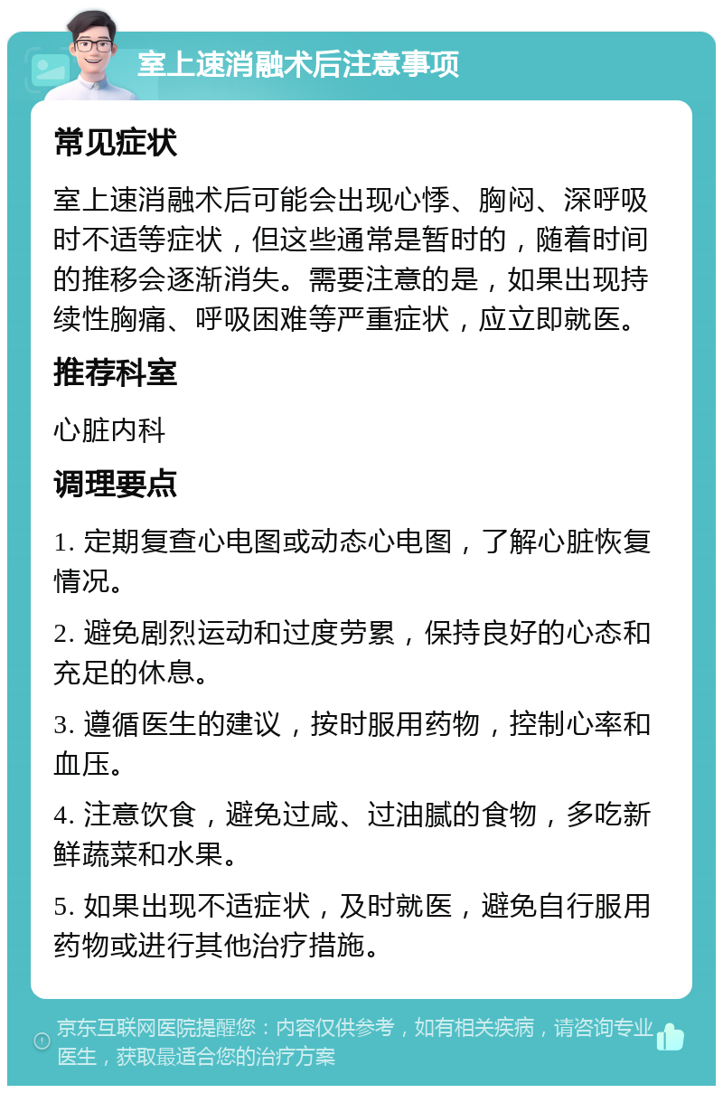 室上速消融术后注意事项 常见症状 室上速消融术后可能会出现心悸、胸闷、深呼吸时不适等症状，但这些通常是暂时的，随着时间的推移会逐渐消失。需要注意的是，如果出现持续性胸痛、呼吸困难等严重症状，应立即就医。 推荐科室 心脏内科 调理要点 1. 定期复查心电图或动态心电图，了解心脏恢复情况。 2. 避免剧烈运动和过度劳累，保持良好的心态和充足的休息。 3. 遵循医生的建议，按时服用药物，控制心率和血压。 4. 注意饮食，避免过咸、过油腻的食物，多吃新鲜蔬菜和水果。 5. 如果出现不适症状，及时就医，避免自行服用药物或进行其他治疗措施。