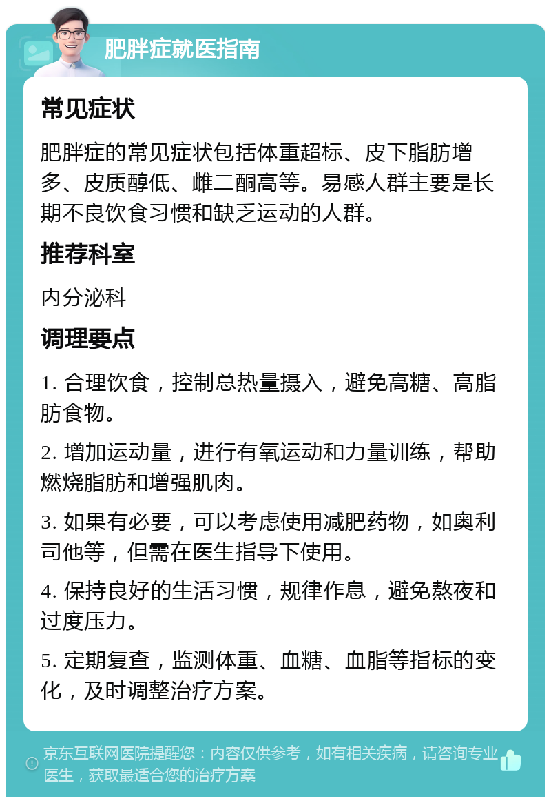 肥胖症就医指南 常见症状 肥胖症的常见症状包括体重超标、皮下脂肪增多、皮质醇低、雌二酮高等。易感人群主要是长期不良饮食习惯和缺乏运动的人群。 推荐科室 内分泌科 调理要点 1. 合理饮食，控制总热量摄入，避免高糖、高脂肪食物。 2. 增加运动量，进行有氧运动和力量训练，帮助燃烧脂肪和增强肌肉。 3. 如果有必要，可以考虑使用减肥药物，如奥利司他等，但需在医生指导下使用。 4. 保持良好的生活习惯，规律作息，避免熬夜和过度压力。 5. 定期复查，监测体重、血糖、血脂等指标的变化，及时调整治疗方案。