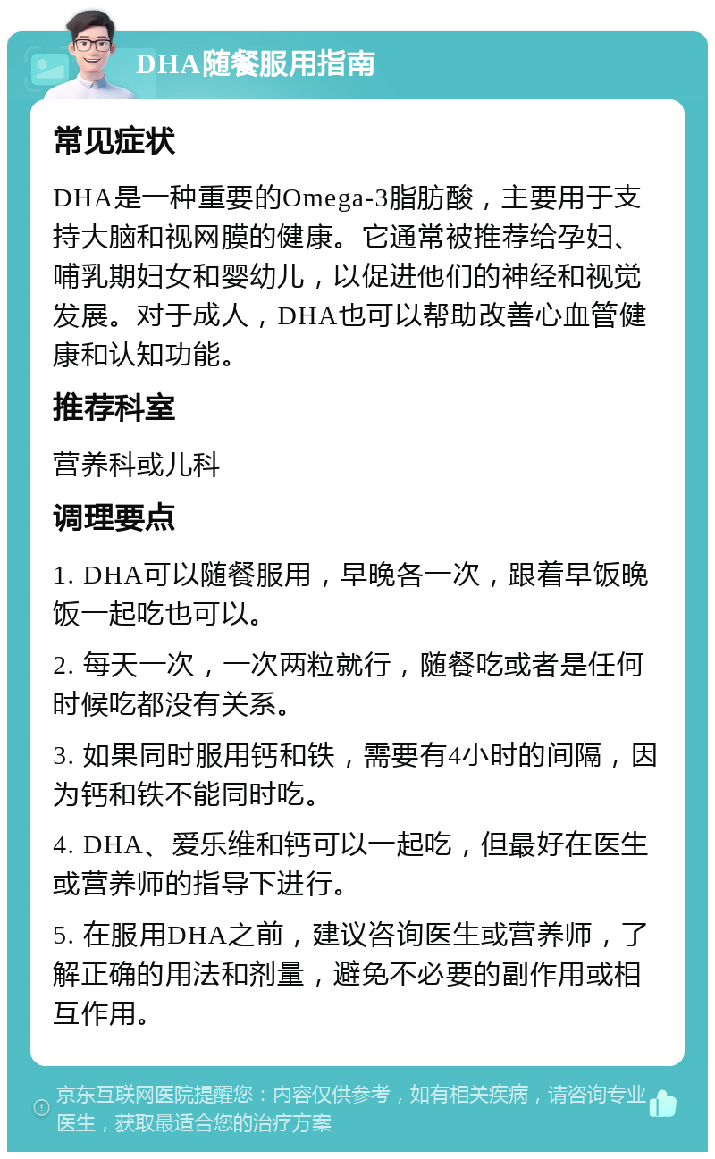 DHA随餐服用指南 常见症状 DHA是一种重要的Omega-3脂肪酸，主要用于支持大脑和视网膜的健康。它通常被推荐给孕妇、哺乳期妇女和婴幼儿，以促进他们的神经和视觉发展。对于成人，DHA也可以帮助改善心血管健康和认知功能。 推荐科室 营养科或儿科 调理要点 1. DHA可以随餐服用，早晚各一次，跟着早饭晚饭一起吃也可以。 2. 每天一次，一次两粒就行，随餐吃或者是任何时候吃都没有关系。 3. 如果同时服用钙和铁，需要有4小时的间隔，因为钙和铁不能同时吃。 4. DHA、爱乐维和钙可以一起吃，但最好在医生或营养师的指导下进行。 5. 在服用DHA之前，建议咨询医生或营养师，了解正确的用法和剂量，避免不必要的副作用或相互作用。