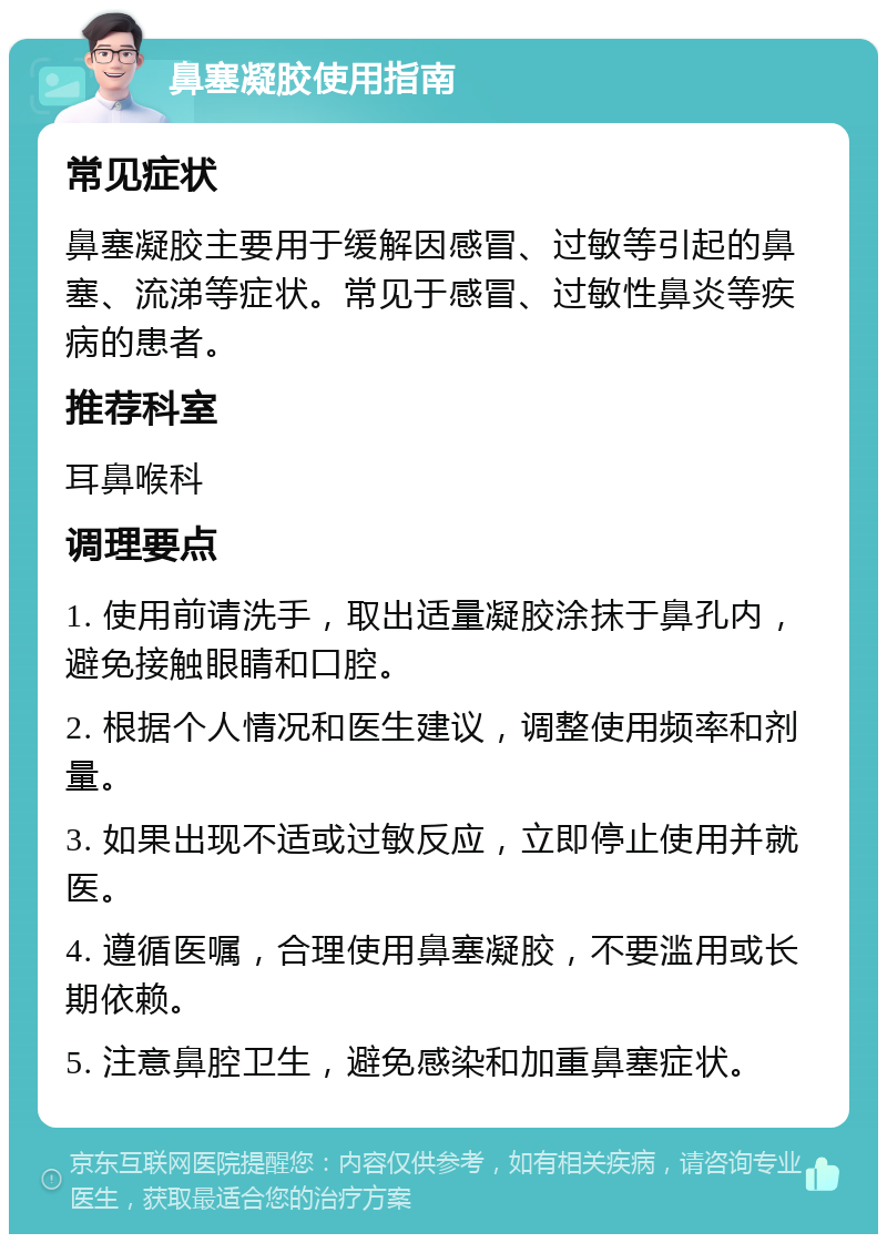 鼻塞凝胶使用指南 常见症状 鼻塞凝胶主要用于缓解因感冒、过敏等引起的鼻塞、流涕等症状。常见于感冒、过敏性鼻炎等疾病的患者。 推荐科室 耳鼻喉科 调理要点 1. 使用前请洗手，取出适量凝胶涂抹于鼻孔内，避免接触眼睛和口腔。 2. 根据个人情况和医生建议，调整使用频率和剂量。 3. 如果出现不适或过敏反应，立即停止使用并就医。 4. 遵循医嘱，合理使用鼻塞凝胶，不要滥用或长期依赖。 5. 注意鼻腔卫生，避免感染和加重鼻塞症状。