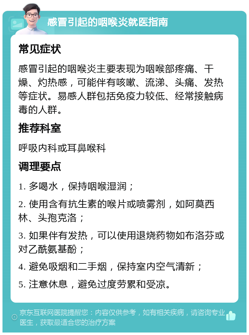 感冒引起的咽喉炎就医指南 常见症状 感冒引起的咽喉炎主要表现为咽喉部疼痛、干燥、灼热感，可能伴有咳嗽、流涕、头痛、发热等症状。易感人群包括免疫力较低、经常接触病毒的人群。 推荐科室 呼吸内科或耳鼻喉科 调理要点 1. 多喝水，保持咽喉湿润； 2. 使用含有抗生素的喉片或喷雾剂，如阿莫西林、头孢克洛； 3. 如果伴有发热，可以使用退烧药物如布洛芬或对乙酰氨基酚； 4. 避免吸烟和二手烟，保持室内空气清新； 5. 注意休息，避免过度劳累和受凉。