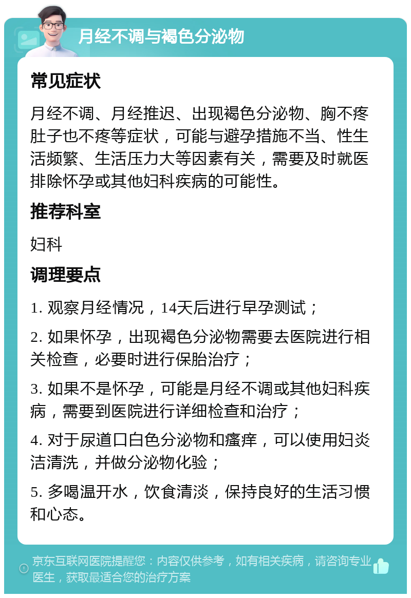 月经不调与褐色分泌物 常见症状 月经不调、月经推迟、出现褐色分泌物、胸不疼肚子也不疼等症状，可能与避孕措施不当、性生活频繁、生活压力大等因素有关，需要及时就医排除怀孕或其他妇科疾病的可能性。 推荐科室 妇科 调理要点 1. 观察月经情况，14天后进行早孕测试； 2. 如果怀孕，出现褐色分泌物需要去医院进行相关检查，必要时进行保胎治疗； 3. 如果不是怀孕，可能是月经不调或其他妇科疾病，需要到医院进行详细检查和治疗； 4. 对于尿道口白色分泌物和瘙痒，可以使用妇炎洁清洗，并做分泌物化验； 5. 多喝温开水，饮食清淡，保持良好的生活习惯和心态。