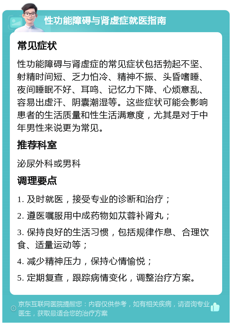 性功能障碍与肾虚症就医指南 常见症状 性功能障碍与肾虚症的常见症状包括勃起不坚、射精时间短、乏力怕冷、精神不振、头昏嗜睡、夜间睡眠不好、耳鸣、记忆力下降、心烦意乱、容易出虚汗、阴囊潮湿等。这些症状可能会影响患者的生活质量和性生活满意度，尤其是对于中年男性来说更为常见。 推荐科室 泌尿外科或男科 调理要点 1. 及时就医，接受专业的诊断和治疗； 2. 遵医嘱服用中成药物如苁蓉补肾丸； 3. 保持良好的生活习惯，包括规律作息、合理饮食、适量运动等； 4. 减少精神压力，保持心情愉悦； 5. 定期复查，跟踪病情变化，调整治疗方案。