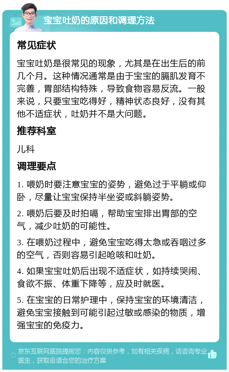 宝宝吐奶的原因和调理方法 常见症状 宝宝吐奶是很常见的现象，尤其是在出生后的前几个月。这种情况通常是由于宝宝的膈肌发育不完善，胃部结构特殊，导致食物容易反流。一般来说，只要宝宝吃得好，精神状态良好，没有其他不适症状，吐奶并不是大问题。 推荐科室 儿科 调理要点 1. 喂奶时要注意宝宝的姿势，避免过于平躺或仰卧，尽量让宝宝保持半坐姿或斜躺姿势。 2. 喂奶后要及时拍嗝，帮助宝宝排出胃部的空气，减少吐奶的可能性。 3. 在喂奶过程中，避免宝宝吃得太急或吞咽过多的空气，否则容易引起呛咳和吐奶。 4. 如果宝宝吐奶后出现不适症状，如持续哭闹、食欲不振、体重下降等，应及时就医。 5. 在宝宝的日常护理中，保持宝宝的环境清洁，避免宝宝接触到可能引起过敏或感染的物质，增强宝宝的免疫力。