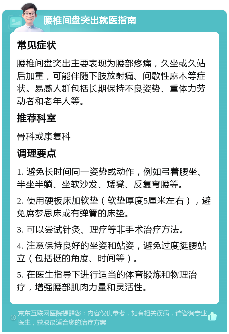 腰椎间盘突出就医指南 常见症状 腰椎间盘突出主要表现为腰部疼痛，久坐或久站后加重，可能伴随下肢放射痛、间歇性麻木等症状。易感人群包括长期保持不良姿势、重体力劳动者和老年人等。 推荐科室 骨科或康复科 调理要点 1. 避免长时间同一姿势或动作，例如弓着腰坐、半坐半躺、坐软沙发、矮凳、反复弯腰等。 2. 使用硬板床加软垫（软垫厚度5厘米左右），避免席梦思床或有弹簧的床垫。 3. 可以尝试针灸、理疗等非手术治疗方法。 4. 注意保持良好的坐姿和站姿，避免过度挺腰站立（包括挺的角度、时间等）。 5. 在医生指导下进行适当的体育锻炼和物理治疗，增强腰部肌肉力量和灵活性。