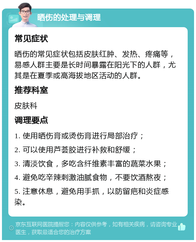 晒伤的处理与调理 常见症状 晒伤的常见症状包括皮肤红肿、发热、疼痛等，易感人群主要是长时间暴露在阳光下的人群，尤其是在夏季或高海拔地区活动的人群。 推荐科室 皮肤科 调理要点 1. 使用晒伤膏或烫伤膏进行局部治疗； 2. 可以使用芦荟胶进行补救和舒缓； 3. 清淡饮食，多吃含纤维素丰富的蔬菜水果； 4. 避免吃辛辣刺激油腻食物，不要饮酒熬夜； 5. 注意休息，避免用手抓，以防留疤和炎症感染。