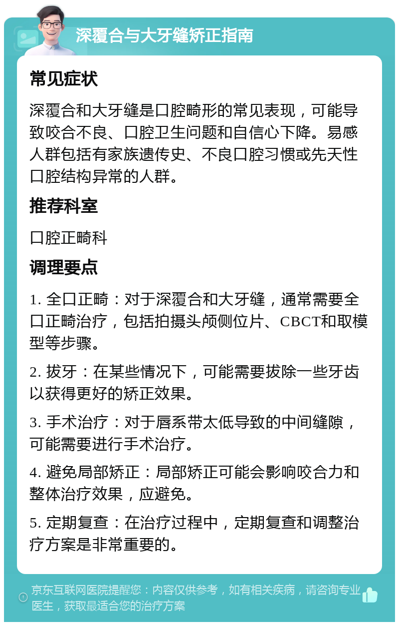 深覆合与大牙缝矫正指南 常见症状 深覆合和大牙缝是口腔畸形的常见表现，可能导致咬合不良、口腔卫生问题和自信心下降。易感人群包括有家族遗传史、不良口腔习惯或先天性口腔结构异常的人群。 推荐科室 口腔正畸科 调理要点 1. 全口正畸：对于深覆合和大牙缝，通常需要全口正畸治疗，包括拍摄头颅侧位片、CBCT和取模型等步骤。 2. 拔牙：在某些情况下，可能需要拔除一些牙齿以获得更好的矫正效果。 3. 手术治疗：对于唇系带太低导致的中间缝隙，可能需要进行手术治疗。 4. 避免局部矫正：局部矫正可能会影响咬合力和整体治疗效果，应避免。 5. 定期复查：在治疗过程中，定期复查和调整治疗方案是非常重要的。