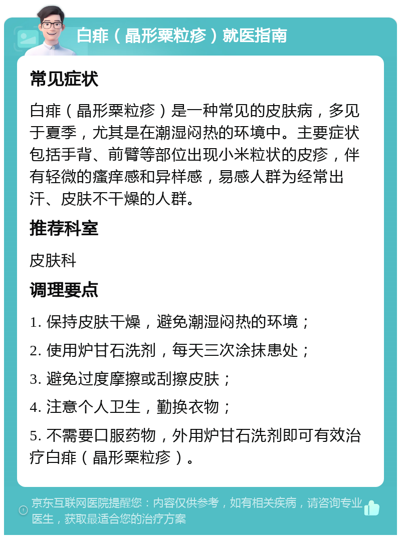 白痱（晶形粟粒疹）就医指南 常见症状 白痱（晶形粟粒疹）是一种常见的皮肤病，多见于夏季，尤其是在潮湿闷热的环境中。主要症状包括手背、前臂等部位出现小米粒状的皮疹，伴有轻微的瘙痒感和异样感，易感人群为经常出汗、皮肤不干燥的人群。 推荐科室 皮肤科 调理要点 1. 保持皮肤干燥，避免潮湿闷热的环境； 2. 使用炉甘石洗剂，每天三次涂抹患处； 3. 避免过度摩擦或刮擦皮肤； 4. 注意个人卫生，勤换衣物； 5. 不需要口服药物，外用炉甘石洗剂即可有效治疗白痱（晶形粟粒疹）。