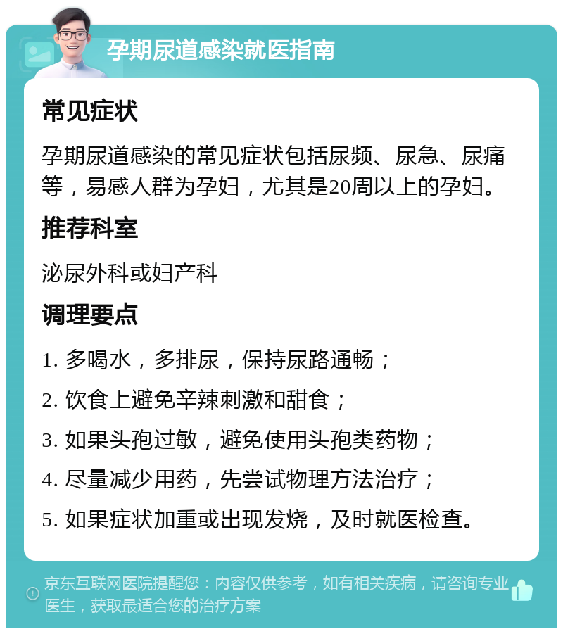 孕期尿道感染就医指南 常见症状 孕期尿道感染的常见症状包括尿频、尿急、尿痛等，易感人群为孕妇，尤其是20周以上的孕妇。 推荐科室 泌尿外科或妇产科 调理要点 1. 多喝水，多排尿，保持尿路通畅； 2. 饮食上避免辛辣刺激和甜食； 3. 如果头孢过敏，避免使用头孢类药物； 4. 尽量减少用药，先尝试物理方法治疗； 5. 如果症状加重或出现发烧，及时就医检查。