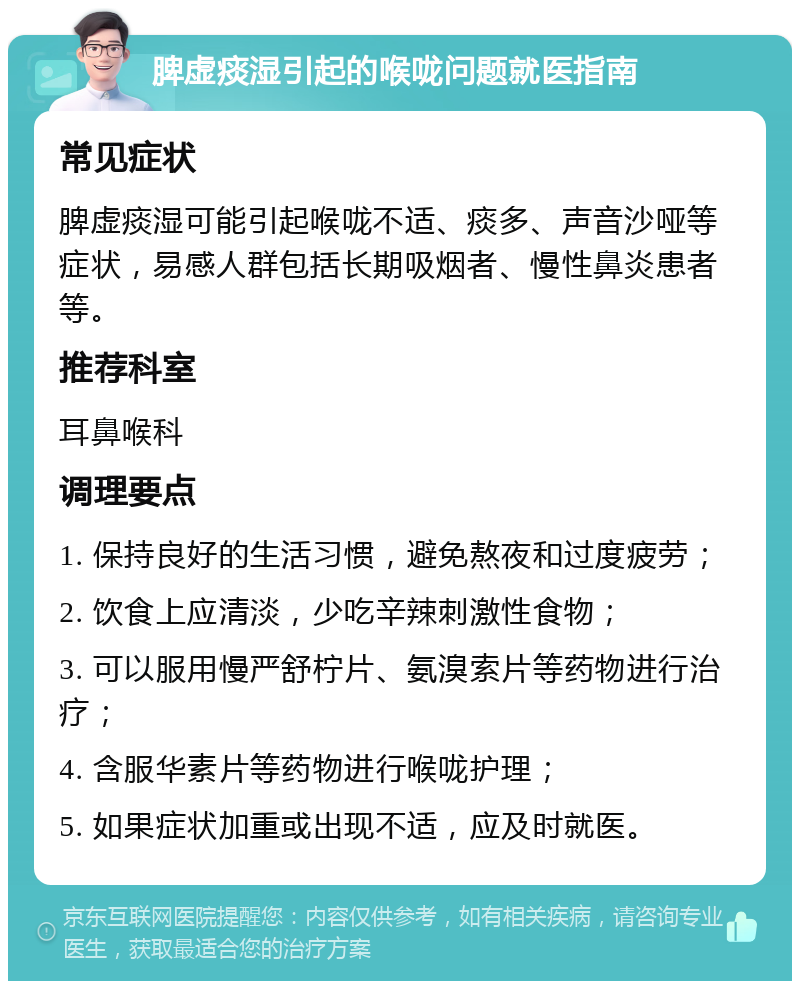 脾虚痰湿引起的喉咙问题就医指南 常见症状 脾虚痰湿可能引起喉咙不适、痰多、声音沙哑等症状，易感人群包括长期吸烟者、慢性鼻炎患者等。 推荐科室 耳鼻喉科 调理要点 1. 保持良好的生活习惯，避免熬夜和过度疲劳； 2. 饮食上应清淡，少吃辛辣刺激性食物； 3. 可以服用慢严舒柠片、氨溴索片等药物进行治疗； 4. 含服华素片等药物进行喉咙护理； 5. 如果症状加重或出现不适，应及时就医。