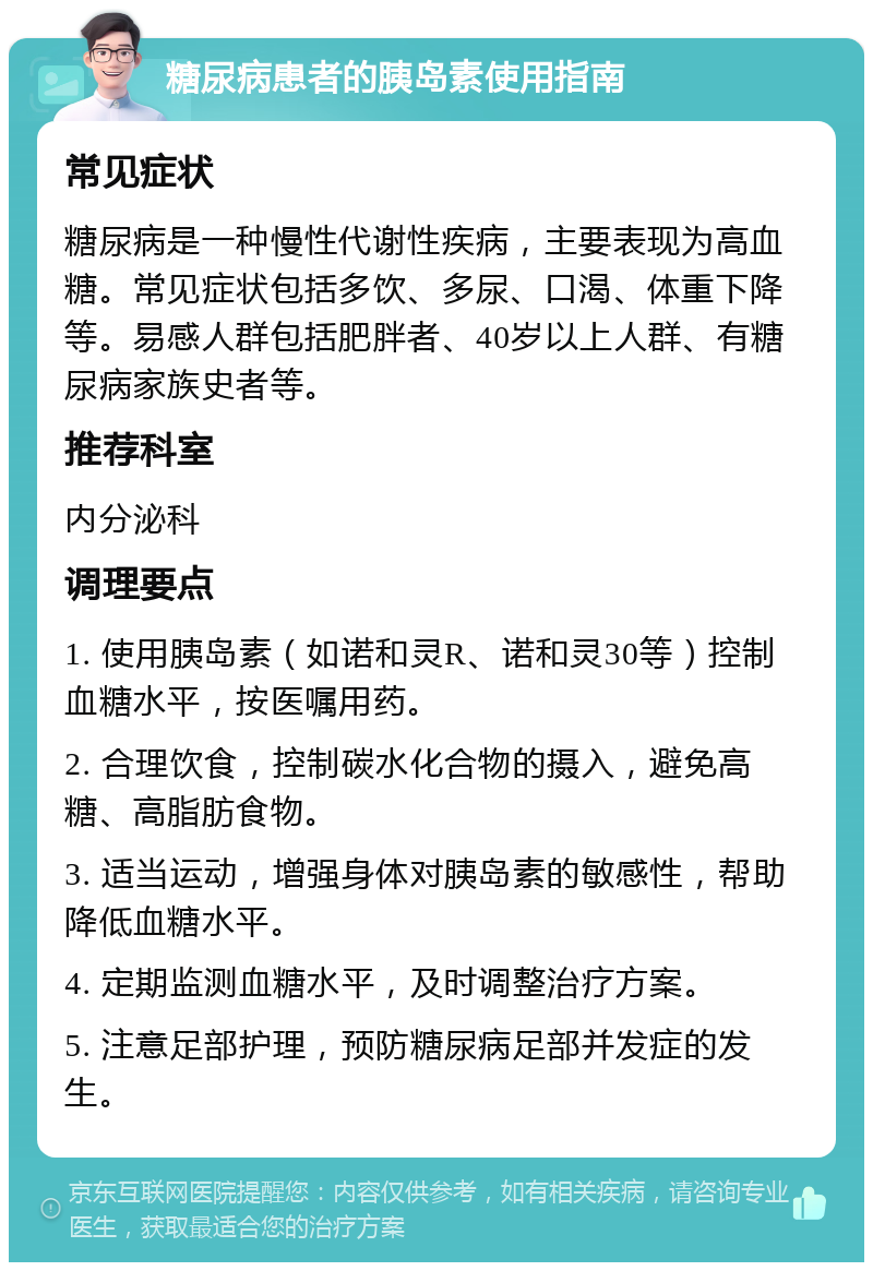 糖尿病患者的胰岛素使用指南 常见症状 糖尿病是一种慢性代谢性疾病，主要表现为高血糖。常见症状包括多饮、多尿、口渴、体重下降等。易感人群包括肥胖者、40岁以上人群、有糖尿病家族史者等。 推荐科室 内分泌科 调理要点 1. 使用胰岛素（如诺和灵R、诺和灵30等）控制血糖水平，按医嘱用药。 2. 合理饮食，控制碳水化合物的摄入，避免高糖、高脂肪食物。 3. 适当运动，增强身体对胰岛素的敏感性，帮助降低血糖水平。 4. 定期监测血糖水平，及时调整治疗方案。 5. 注意足部护理，预防糖尿病足部并发症的发生。