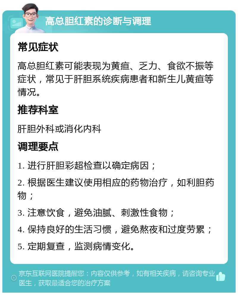 高总胆红素的诊断与调理 常见症状 高总胆红素可能表现为黄疸、乏力、食欲不振等症状，常见于肝胆系统疾病患者和新生儿黄疸等情况。 推荐科室 肝胆外科或消化内科 调理要点 1. 进行肝胆彩超检查以确定病因； 2. 根据医生建议使用相应的药物治疗，如利胆药物； 3. 注意饮食，避免油腻、刺激性食物； 4. 保持良好的生活习惯，避免熬夜和过度劳累； 5. 定期复查，监测病情变化。