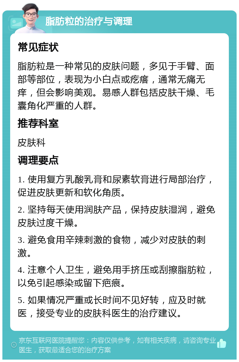 脂肪粒的治疗与调理 常见症状 脂肪粒是一种常见的皮肤问题，多见于手臂、面部等部位，表现为小白点或疙瘩，通常无痛无痒，但会影响美观。易感人群包括皮肤干燥、毛囊角化严重的人群。 推荐科室 皮肤科 调理要点 1. 使用复方乳酸乳膏和尿素软膏进行局部治疗，促进皮肤更新和软化角质。 2. 坚持每天使用润肤产品，保持皮肤湿润，避免皮肤过度干燥。 3. 避免食用辛辣刺激的食物，减少对皮肤的刺激。 4. 注意个人卫生，避免用手挤压或刮擦脂肪粒，以免引起感染或留下疤痕。 5. 如果情况严重或长时间不见好转，应及时就医，接受专业的皮肤科医生的治疗建议。