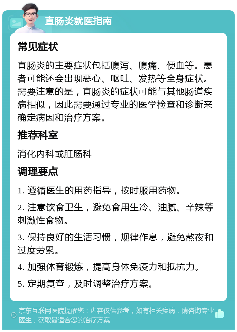 直肠炎就医指南 常见症状 直肠炎的主要症状包括腹泻、腹痛、便血等。患者可能还会出现恶心、呕吐、发热等全身症状。需要注意的是，直肠炎的症状可能与其他肠道疾病相似，因此需要通过专业的医学检查和诊断来确定病因和治疗方案。 推荐科室 消化内科或肛肠科 调理要点 1. 遵循医生的用药指导，按时服用药物。 2. 注意饮食卫生，避免食用生冷、油腻、辛辣等刺激性食物。 3. 保持良好的生活习惯，规律作息，避免熬夜和过度劳累。 4. 加强体育锻炼，提高身体免疫力和抵抗力。 5. 定期复查，及时调整治疗方案。