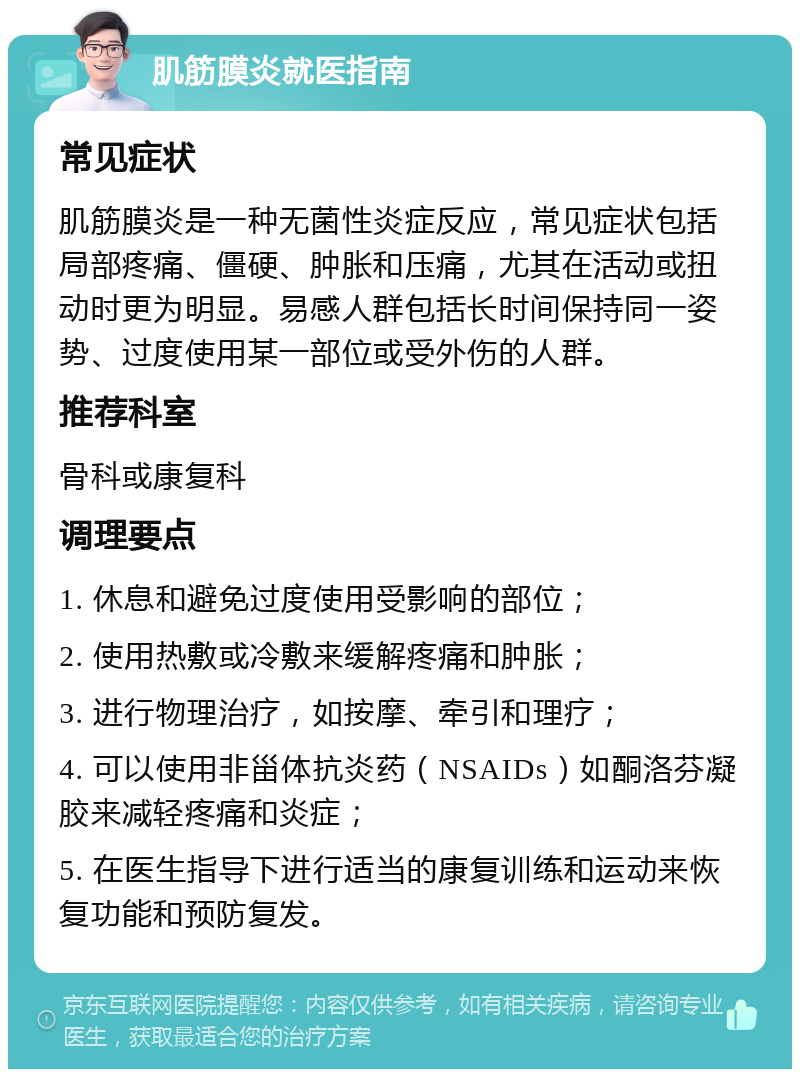 肌筋膜炎就医指南 常见症状 肌筋膜炎是一种无菌性炎症反应，常见症状包括局部疼痛、僵硬、肿胀和压痛，尤其在活动或扭动时更为明显。易感人群包括长时间保持同一姿势、过度使用某一部位或受外伤的人群。 推荐科室 骨科或康复科 调理要点 1. 休息和避免过度使用受影响的部位； 2. 使用热敷或冷敷来缓解疼痛和肿胀； 3. 进行物理治疗，如按摩、牵引和理疗； 4. 可以使用非甾体抗炎药（NSAIDs）如酮洛芬凝胶来减轻疼痛和炎症； 5. 在医生指导下进行适当的康复训练和运动来恢复功能和预防复发。