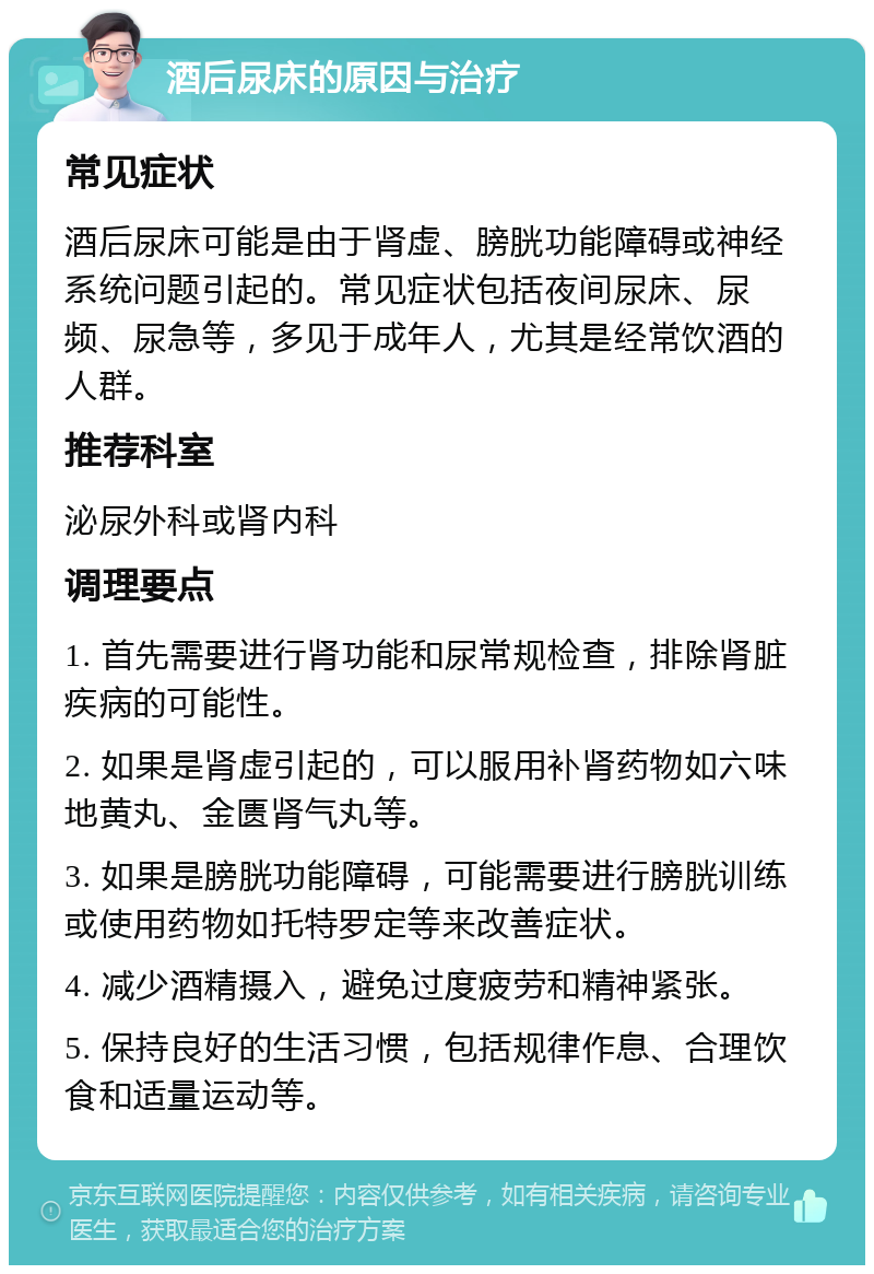 酒后尿床的原因与治疗 常见症状 酒后尿床可能是由于肾虚、膀胱功能障碍或神经系统问题引起的。常见症状包括夜间尿床、尿频、尿急等，多见于成年人，尤其是经常饮酒的人群。 推荐科室 泌尿外科或肾内科 调理要点 1. 首先需要进行肾功能和尿常规检查，排除肾脏疾病的可能性。 2. 如果是肾虚引起的，可以服用补肾药物如六味地黄丸、金匮肾气丸等。 3. 如果是膀胱功能障碍，可能需要进行膀胱训练或使用药物如托特罗定等来改善症状。 4. 减少酒精摄入，避免过度疲劳和精神紧张。 5. 保持良好的生活习惯，包括规律作息、合理饮食和适量运动等。