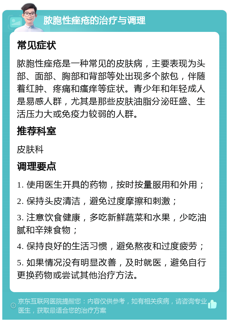 脓胞性痤疮的治疗与调理 常见症状 脓胞性痤疮是一种常见的皮肤病，主要表现为头部、面部、胸部和背部等处出现多个脓包，伴随着红肿、疼痛和瘙痒等症状。青少年和年轻成人是易感人群，尤其是那些皮肤油脂分泌旺盛、生活压力大或免疫力较弱的人群。 推荐科室 皮肤科 调理要点 1. 使用医生开具的药物，按时按量服用和外用； 2. 保持头皮清洁，避免过度摩擦和刺激； 3. 注意饮食健康，多吃新鲜蔬菜和水果，少吃油腻和辛辣食物； 4. 保持良好的生活习惯，避免熬夜和过度疲劳； 5. 如果情况没有明显改善，及时就医，避免自行更换药物或尝试其他治疗方法。