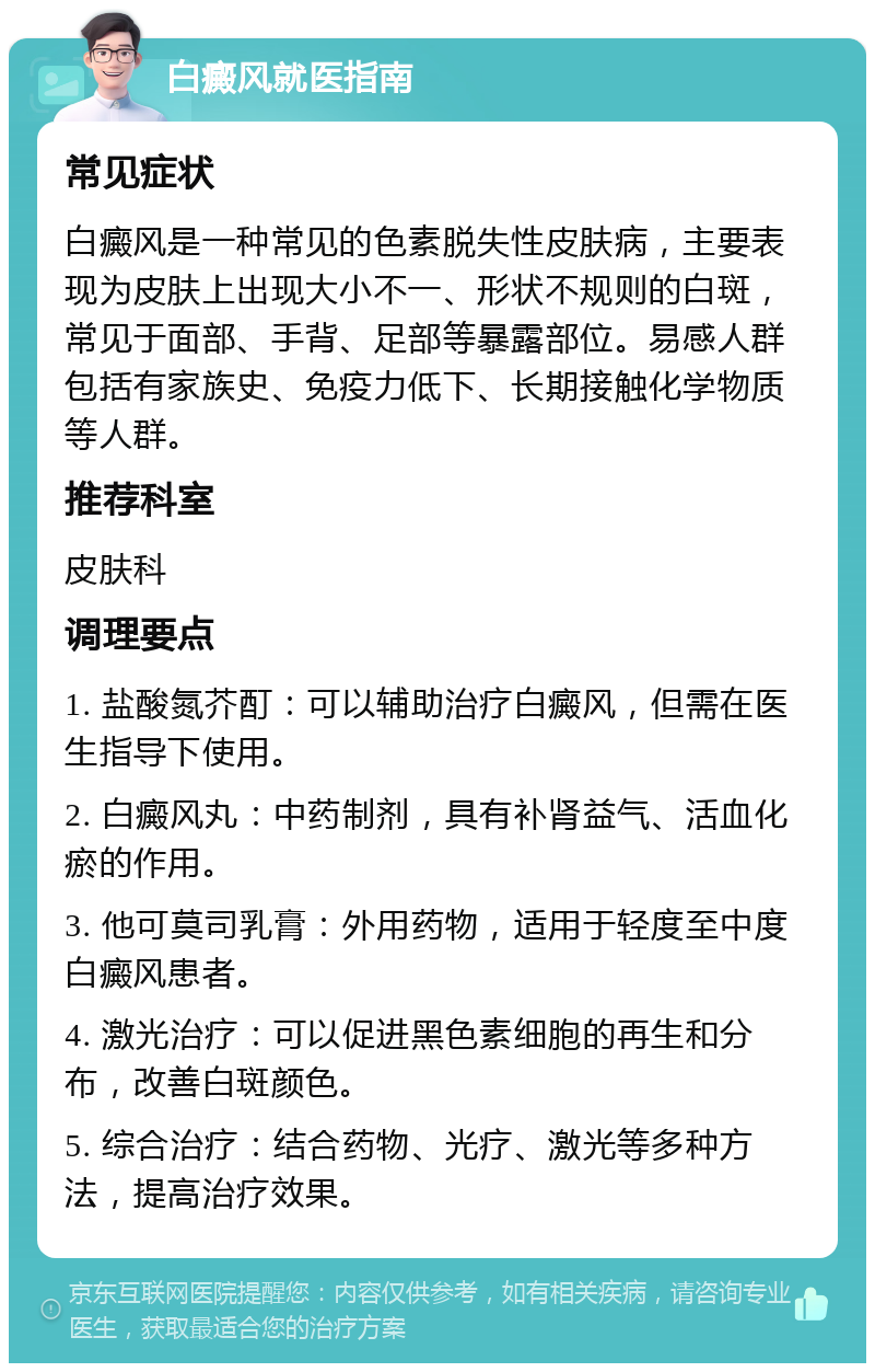 白癜风就医指南 常见症状 白癜风是一种常见的色素脱失性皮肤病，主要表现为皮肤上出现大小不一、形状不规则的白斑，常见于面部、手背、足部等暴露部位。易感人群包括有家族史、免疫力低下、长期接触化学物质等人群。 推荐科室 皮肤科 调理要点 1. 盐酸氮芥酊：可以辅助治疗白癜风，但需在医生指导下使用。 2. 白癜风丸：中药制剂，具有补肾益气、活血化瘀的作用。 3. 他可莫司乳膏：外用药物，适用于轻度至中度白癜风患者。 4. 激光治疗：可以促进黑色素细胞的再生和分布，改善白斑颜色。 5. 综合治疗：结合药物、光疗、激光等多种方法，提高治疗效果。