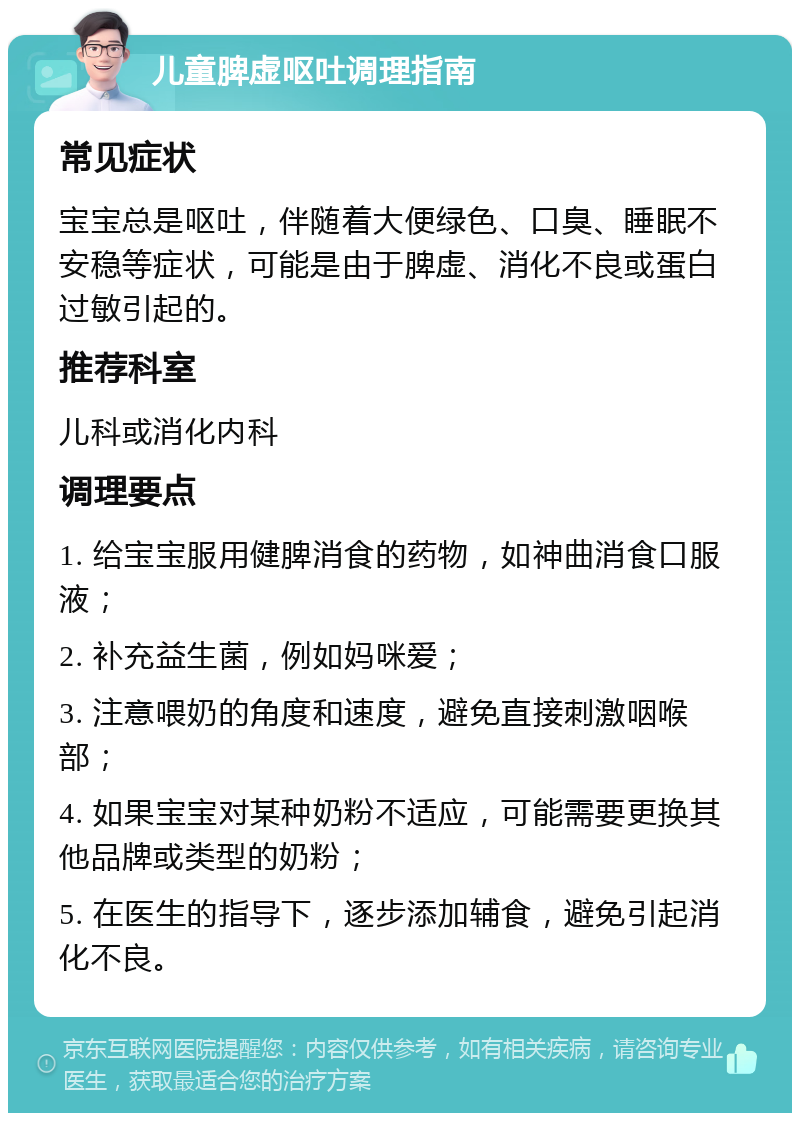 儿童脾虚呕吐调理指南 常见症状 宝宝总是呕吐，伴随着大便绿色、口臭、睡眠不安稳等症状，可能是由于脾虚、消化不良或蛋白过敏引起的。 推荐科室 儿科或消化内科 调理要点 1. 给宝宝服用健脾消食的药物，如神曲消食口服液； 2. 补充益生菌，例如妈咪爱； 3. 注意喂奶的角度和速度，避免直接刺激咽喉部； 4. 如果宝宝对某种奶粉不适应，可能需要更换其他品牌或类型的奶粉； 5. 在医生的指导下，逐步添加辅食，避免引起消化不良。