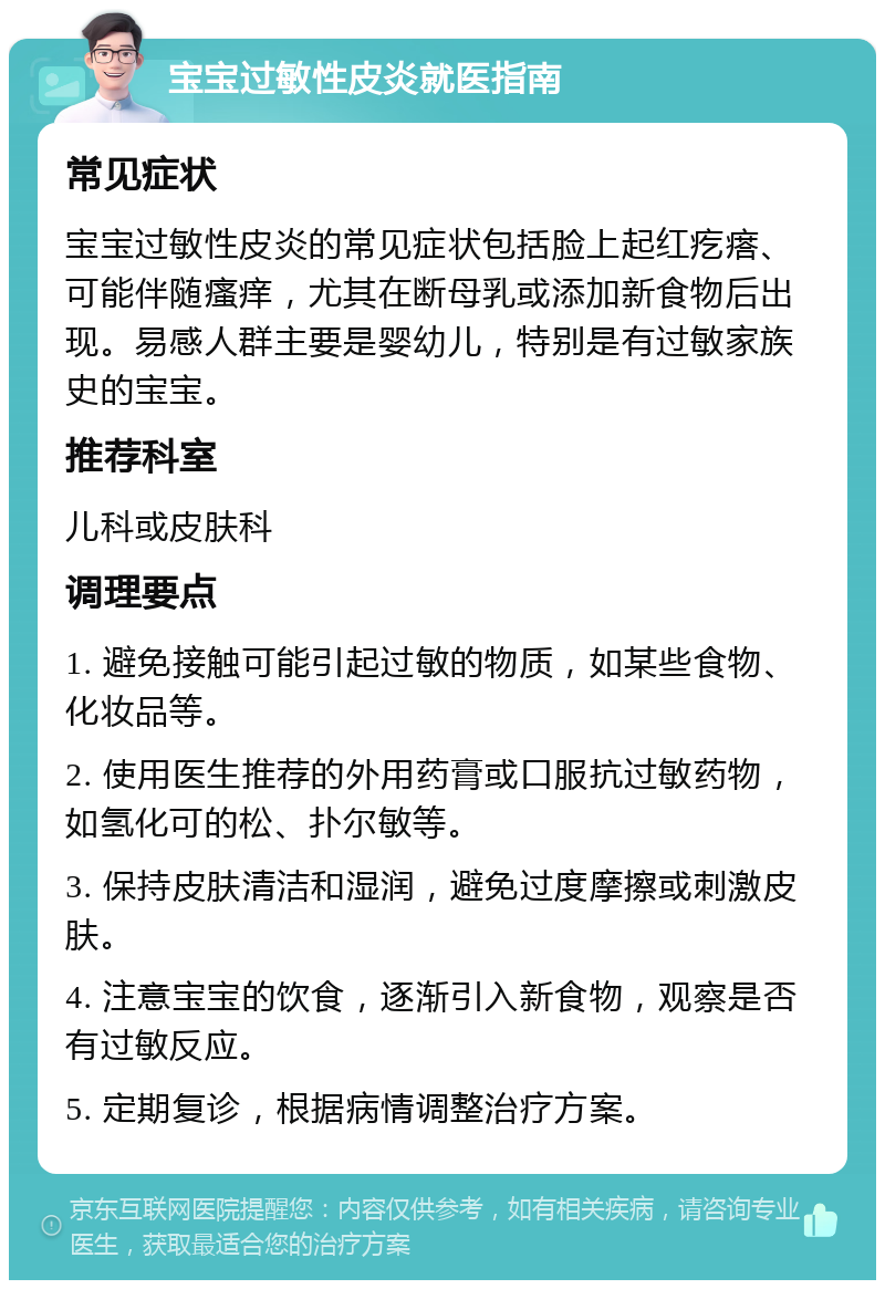 宝宝过敏性皮炎就医指南 常见症状 宝宝过敏性皮炎的常见症状包括脸上起红疙瘩、可能伴随瘙痒，尤其在断母乳或添加新食物后出现。易感人群主要是婴幼儿，特别是有过敏家族史的宝宝。 推荐科室 儿科或皮肤科 调理要点 1. 避免接触可能引起过敏的物质，如某些食物、化妆品等。 2. 使用医生推荐的外用药膏或口服抗过敏药物，如氢化可的松、扑尔敏等。 3. 保持皮肤清洁和湿润，避免过度摩擦或刺激皮肤。 4. 注意宝宝的饮食，逐渐引入新食物，观察是否有过敏反应。 5. 定期复诊，根据病情调整治疗方案。