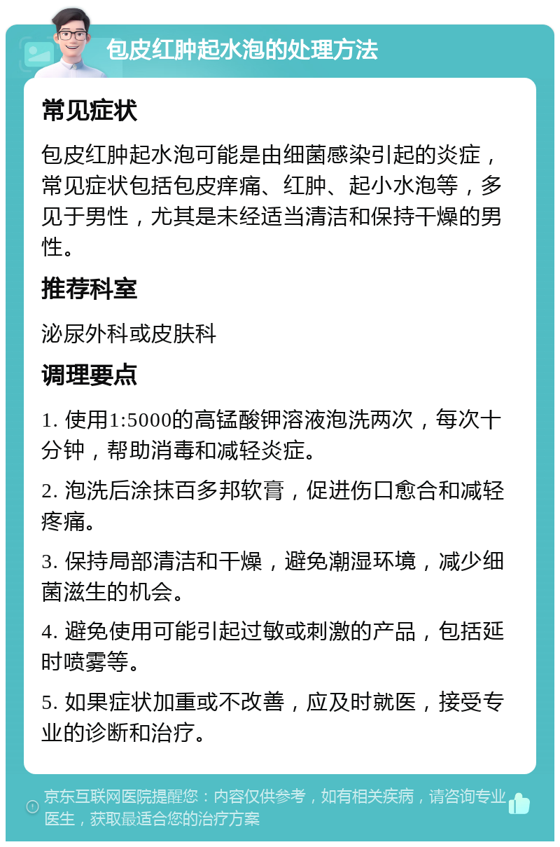 包皮红肿起水泡的处理方法 常见症状 包皮红肿起水泡可能是由细菌感染引起的炎症，常见症状包括包皮痒痛、红肿、起小水泡等，多见于男性，尤其是未经适当清洁和保持干燥的男性。 推荐科室 泌尿外科或皮肤科 调理要点 1. 使用1:5000的高锰酸钾溶液泡洗两次，每次十分钟，帮助消毒和减轻炎症。 2. 泡洗后涂抹百多邦软膏，促进伤口愈合和减轻疼痛。 3. 保持局部清洁和干燥，避免潮湿环境，减少细菌滋生的机会。 4. 避免使用可能引起过敏或刺激的产品，包括延时喷雾等。 5. 如果症状加重或不改善，应及时就医，接受专业的诊断和治疗。