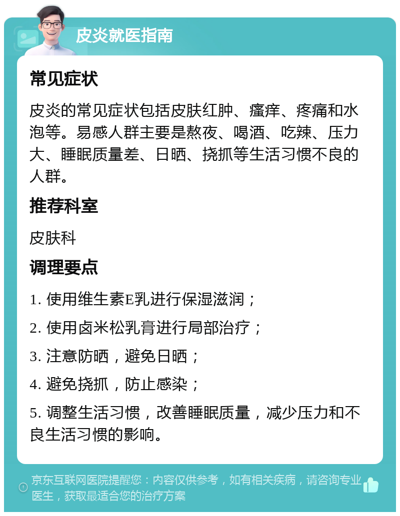 皮炎就医指南 常见症状 皮炎的常见症状包括皮肤红肿、瘙痒、疼痛和水泡等。易感人群主要是熬夜、喝酒、吃辣、压力大、睡眠质量差、日晒、挠抓等生活习惯不良的人群。 推荐科室 皮肤科 调理要点 1. 使用维生素E乳进行保湿滋润； 2. 使用卤米松乳膏进行局部治疗； 3. 注意防晒，避免日晒； 4. 避免挠抓，防止感染； 5. 调整生活习惯，改善睡眠质量，减少压力和不良生活习惯的影响。