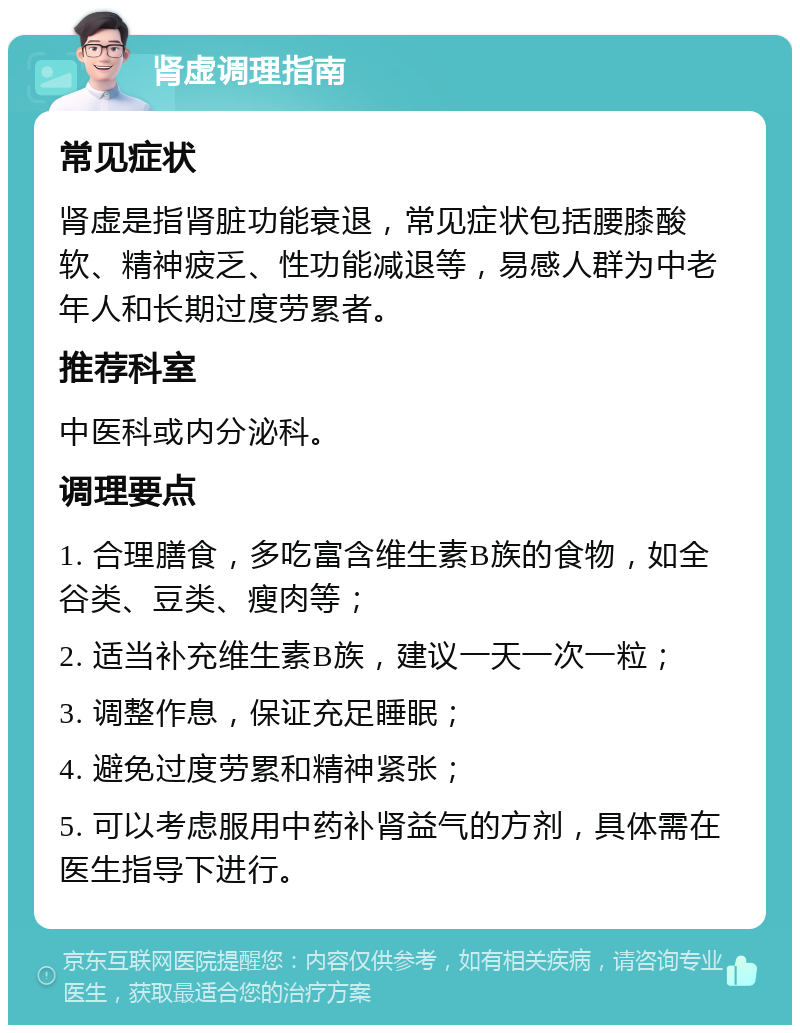 肾虚调理指南 常见症状 肾虚是指肾脏功能衰退，常见症状包括腰膝酸软、精神疲乏、性功能减退等，易感人群为中老年人和长期过度劳累者。 推荐科室 中医科或内分泌科。 调理要点 1. 合理膳食，多吃富含维生素B族的食物，如全谷类、豆类、瘦肉等； 2. 适当补充维生素B族，建议一天一次一粒； 3. 调整作息，保证充足睡眠； 4. 避免过度劳累和精神紧张； 5. 可以考虑服用中药补肾益气的方剂，具体需在医生指导下进行。