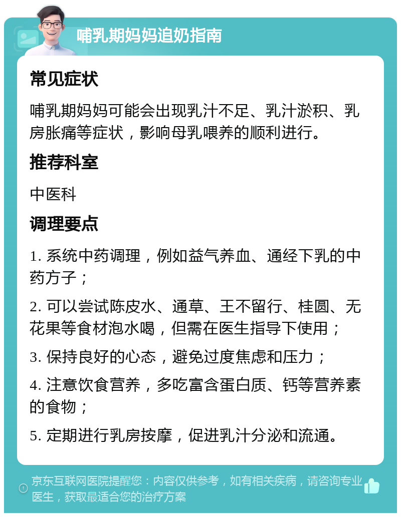 哺乳期妈妈追奶指南 常见症状 哺乳期妈妈可能会出现乳汁不足、乳汁淤积、乳房胀痛等症状，影响母乳喂养的顺利进行。 推荐科室 中医科 调理要点 1. 系统中药调理，例如益气养血、通经下乳的中药方子； 2. 可以尝试陈皮水、通草、王不留行、桂圆、无花果等食材泡水喝，但需在医生指导下使用； 3. 保持良好的心态，避免过度焦虑和压力； 4. 注意饮食营养，多吃富含蛋白质、钙等营养素的食物； 5. 定期进行乳房按摩，促进乳汁分泌和流通。