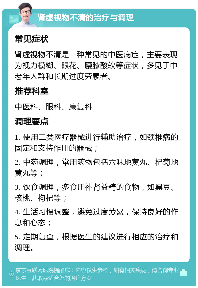 肾虚视物不清的治疗与调理 常见症状 肾虚视物不清是一种常见的中医病症，主要表现为视力模糊、眼花、腰膝酸软等症状，多见于中老年人群和长期过度劳累者。 推荐科室 中医科、眼科、康复科 调理要点 1. 使用二类医疗器械进行辅助治疗，如颈椎病的固定和支持作用的器械； 2. 中药调理，常用药物包括六味地黄丸、杞菊地黄丸等； 3. 饮食调理，多食用补肾益精的食物，如黑豆、核桃、枸杞等； 4. 生活习惯调整，避免过度劳累，保持良好的作息和心态； 5. 定期复查，根据医生的建议进行相应的治疗和调理。