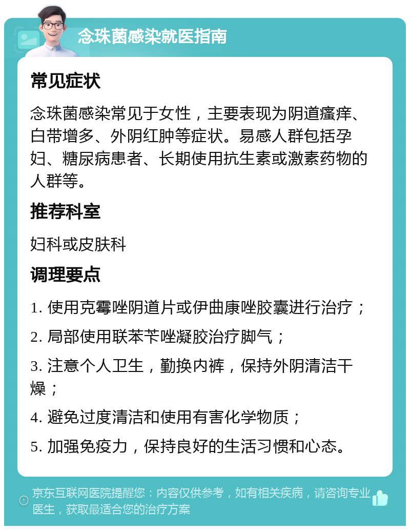 念珠菌感染就医指南 常见症状 念珠菌感染常见于女性，主要表现为阴道瘙痒、白带增多、外阴红肿等症状。易感人群包括孕妇、糖尿病患者、长期使用抗生素或激素药物的人群等。 推荐科室 妇科或皮肤科 调理要点 1. 使用克霉唑阴道片或伊曲康唑胶囊进行治疗； 2. 局部使用联苯苄唑凝胶治疗脚气； 3. 注意个人卫生，勤换内裤，保持外阴清洁干燥； 4. 避免过度清洁和使用有害化学物质； 5. 加强免疫力，保持良好的生活习惯和心态。