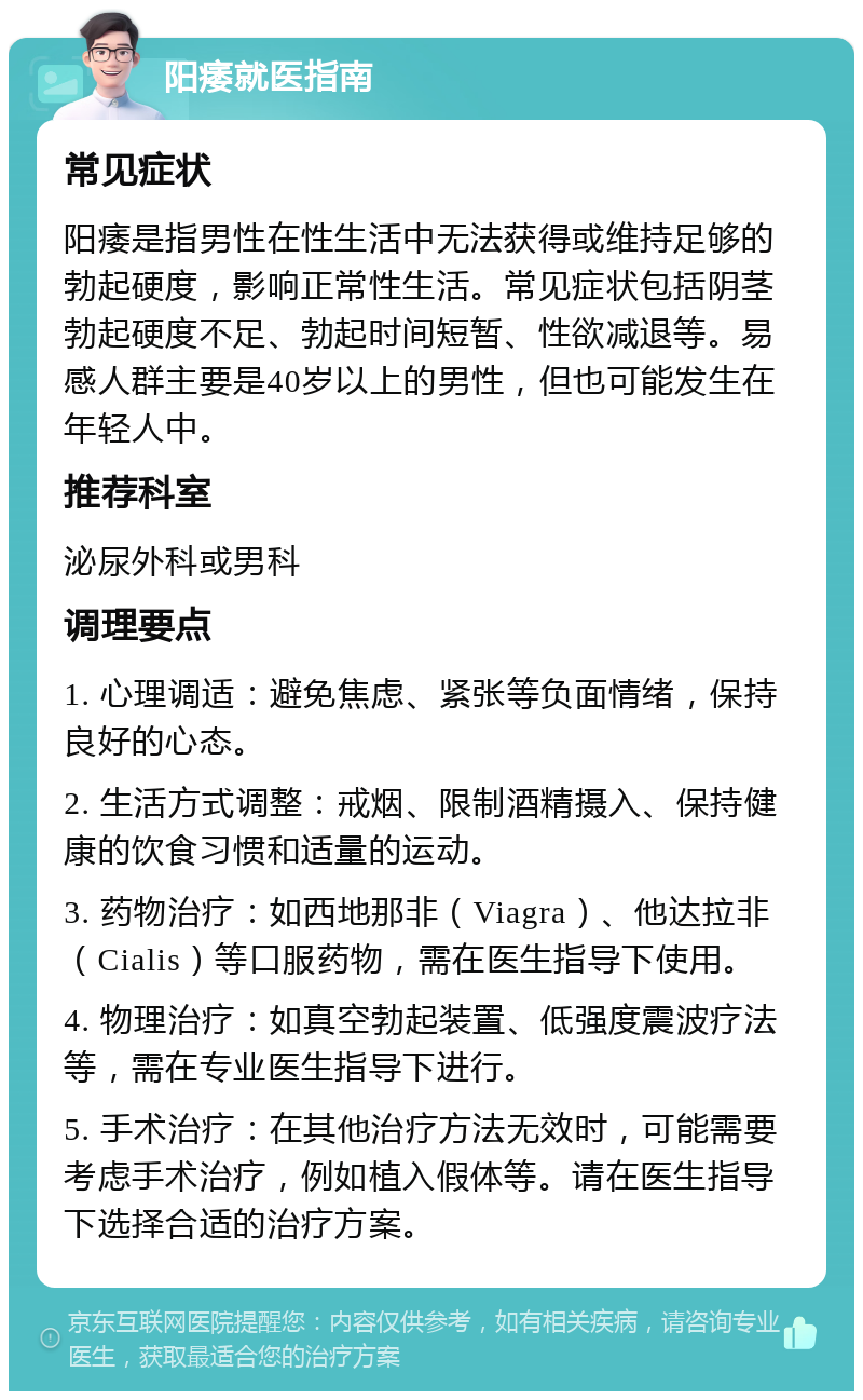 阳痿就医指南 常见症状 阳痿是指男性在性生活中无法获得或维持足够的勃起硬度，影响正常性生活。常见症状包括阴茎勃起硬度不足、勃起时间短暂、性欲减退等。易感人群主要是40岁以上的男性，但也可能发生在年轻人中。 推荐科室 泌尿外科或男科 调理要点 1. 心理调适：避免焦虑、紧张等负面情绪，保持良好的心态。 2. 生活方式调整：戒烟、限制酒精摄入、保持健康的饮食习惯和适量的运动。 3. 药物治疗：如西地那非（Viagra）、他达拉非（Cialis）等口服药物，需在医生指导下使用。 4. 物理治疗：如真空勃起装置、低强度震波疗法等，需在专业医生指导下进行。 5. 手术治疗：在其他治疗方法无效时，可能需要考虑手术治疗，例如植入假体等。请在医生指导下选择合适的治疗方案。