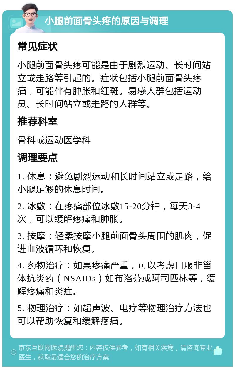 小腿前面骨头疼的原因与调理 常见症状 小腿前面骨头疼可能是由于剧烈运动、长时间站立或走路等引起的。症状包括小腿前面骨头疼痛，可能伴有肿胀和红斑。易感人群包括运动员、长时间站立或走路的人群等。 推荐科室 骨科或运动医学科 调理要点 1. 休息：避免剧烈运动和长时间站立或走路，给小腿足够的休息时间。 2. 冰敷：在疼痛部位冰敷15-20分钟，每天3-4次，可以缓解疼痛和肿胀。 3. 按摩：轻柔按摩小腿前面骨头周围的肌肉，促进血液循环和恢复。 4. 药物治疗：如果疼痛严重，可以考虑口服非甾体抗炎药（NSAIDs）如布洛芬或阿司匹林等，缓解疼痛和炎症。 5. 物理治疗：如超声波、电疗等物理治疗方法也可以帮助恢复和缓解疼痛。