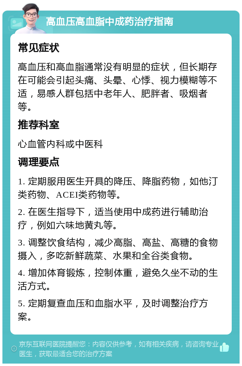 高血压高血脂中成药治疗指南 常见症状 高血压和高血脂通常没有明显的症状，但长期存在可能会引起头痛、头晕、心悸、视力模糊等不适，易感人群包括中老年人、肥胖者、吸烟者等。 推荐科室 心血管内科或中医科 调理要点 1. 定期服用医生开具的降压、降脂药物，如他汀类药物、ACEI类药物等。 2. 在医生指导下，适当使用中成药进行辅助治疗，例如六味地黄丸等。 3. 调整饮食结构，减少高脂、高盐、高糖的食物摄入，多吃新鲜蔬菜、水果和全谷类食物。 4. 增加体育锻炼，控制体重，避免久坐不动的生活方式。 5. 定期复查血压和血脂水平，及时调整治疗方案。