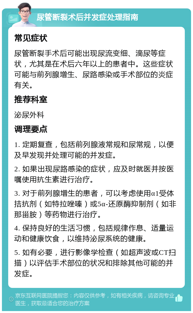 尿管断裂术后并发症处理指南 常见症状 尿管断裂手术后可能出现尿流变细、滴尿等症状，尤其是在术后六年以上的患者中。这些症状可能与前列腺增生、尿路感染或手术部位的炎症有关。 推荐科室 泌尿外科 调理要点 1. 定期复查，包括前列腺液常规和尿常规，以便及早发现并处理可能的并发症。 2. 如果出现尿路感染的症状，应及时就医并按医嘱使用抗生素进行治疗。 3. 对于前列腺增生的患者，可以考虑使用α1受体拮抗剂（如特拉唑嗪）或5α-还原酶抑制剂（如非那甾胺）等药物进行治疗。 4. 保持良好的生活习惯，包括规律作息、适量运动和健康饮食，以维持泌尿系统的健康。 5. 如有必要，进行影像学检查（如超声波或CT扫描）以评估手术部位的状况和排除其他可能的并发症。