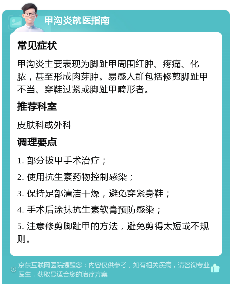 甲沟炎就医指南 常见症状 甲沟炎主要表现为脚趾甲周围红肿、疼痛、化脓，甚至形成肉芽肿。易感人群包括修剪脚趾甲不当、穿鞋过紧或脚趾甲畸形者。 推荐科室 皮肤科或外科 调理要点 1. 部分拔甲手术治疗； 2. 使用抗生素药物控制感染； 3. 保持足部清洁干燥，避免穿紧身鞋； 4. 手术后涂抹抗生素软膏预防感染； 5. 注意修剪脚趾甲的方法，避免剪得太短或不规则。