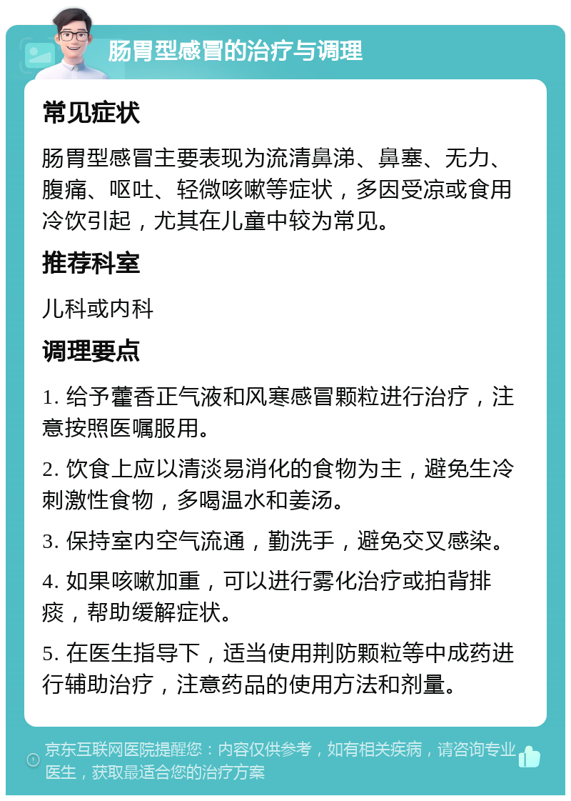 肠胃型感冒的治疗与调理 常见症状 肠胃型感冒主要表现为流清鼻涕、鼻塞、无力、腹痛、呕吐、轻微咳嗽等症状，多因受凉或食用冷饮引起，尤其在儿童中较为常见。 推荐科室 儿科或内科 调理要点 1. 给予藿香正气液和风寒感冒颗粒进行治疗，注意按照医嘱服用。 2. 饮食上应以清淡易消化的食物为主，避免生冷刺激性食物，多喝温水和姜汤。 3. 保持室内空气流通，勤洗手，避免交叉感染。 4. 如果咳嗽加重，可以进行雾化治疗或拍背排痰，帮助缓解症状。 5. 在医生指导下，适当使用荆防颗粒等中成药进行辅助治疗，注意药品的使用方法和剂量。