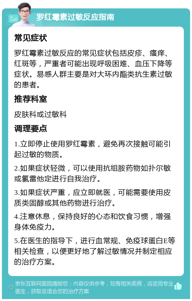 罗红霉素过敏反应指南 常见症状 罗红霉素过敏反应的常见症状包括皮疹、瘙痒、红斑等，严重者可能出现呼吸困难、血压下降等症状。易感人群主要是对大环内酯类抗生素过敏的患者。 推荐科室 皮肤科或过敏科 调理要点 1.立即停止使用罗红霉素，避免再次接触可能引起过敏的物质。 2.如果症状轻微，可以使用抗组胺药物如扑尔敏或氯雷他定进行自我治疗。 3.如果症状严重，应立即就医，可能需要使用皮质类固醇或其他药物进行治疗。 4.注意休息，保持良好的心态和饮食习惯，增强身体免疫力。 5.在医生的指导下，进行血常规、免疫球蛋白E等相关检查，以便更好地了解过敏情况并制定相应的治疗方案。