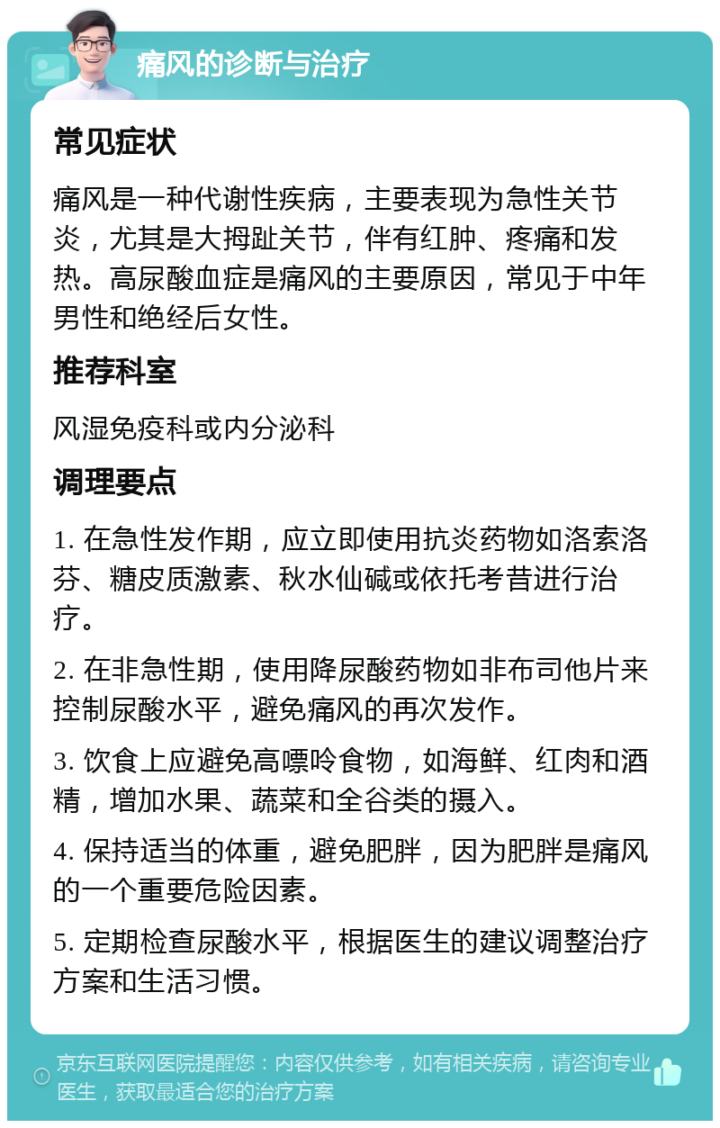 痛风的诊断与治疗 常见症状 痛风是一种代谢性疾病，主要表现为急性关节炎，尤其是大拇趾关节，伴有红肿、疼痛和发热。高尿酸血症是痛风的主要原因，常见于中年男性和绝经后女性。 推荐科室 风湿免疫科或内分泌科 调理要点 1. 在急性发作期，应立即使用抗炎药物如洛索洛芬、糖皮质激素、秋水仙碱或依托考昔进行治疗。 2. 在非急性期，使用降尿酸药物如非布司他片来控制尿酸水平，避免痛风的再次发作。 3. 饮食上应避免高嘌呤食物，如海鲜、红肉和酒精，增加水果、蔬菜和全谷类的摄入。 4. 保持适当的体重，避免肥胖，因为肥胖是痛风的一个重要危险因素。 5. 定期检查尿酸水平，根据医生的建议调整治疗方案和生活习惯。