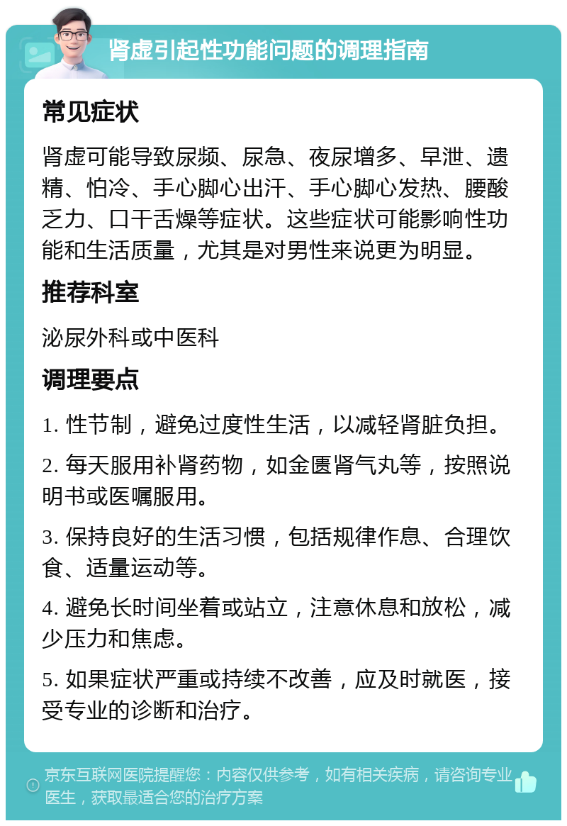 肾虚引起性功能问题的调理指南 常见症状 肾虚可能导致尿频、尿急、夜尿增多、早泄、遗精、怕冷、手心脚心出汗、手心脚心发热、腰酸乏力、口干舌燥等症状。这些症状可能影响性功能和生活质量，尤其是对男性来说更为明显。 推荐科室 泌尿外科或中医科 调理要点 1. 性节制，避免过度性生活，以减轻肾脏负担。 2. 每天服用补肾药物，如金匮肾气丸等，按照说明书或医嘱服用。 3. 保持良好的生活习惯，包括规律作息、合理饮食、适量运动等。 4. 避免长时间坐着或站立，注意休息和放松，减少压力和焦虑。 5. 如果症状严重或持续不改善，应及时就医，接受专业的诊断和治疗。