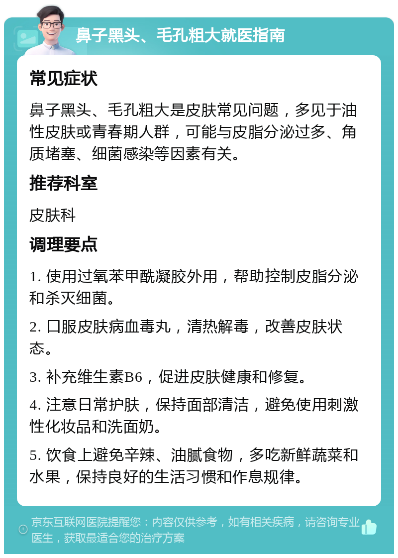 鼻子黑头、毛孔粗大就医指南 常见症状 鼻子黑头、毛孔粗大是皮肤常见问题，多见于油性皮肤或青春期人群，可能与皮脂分泌过多、角质堵塞、细菌感染等因素有关。 推荐科室 皮肤科 调理要点 1. 使用过氧苯甲酰凝胶外用，帮助控制皮脂分泌和杀灭细菌。 2. 口服皮肤病血毒丸，清热解毒，改善皮肤状态。 3. 补充维生素B6，促进皮肤健康和修复。 4. 注意日常护肤，保持面部清洁，避免使用刺激性化妆品和洗面奶。 5. 饮食上避免辛辣、油腻食物，多吃新鲜蔬菜和水果，保持良好的生活习惯和作息规律。