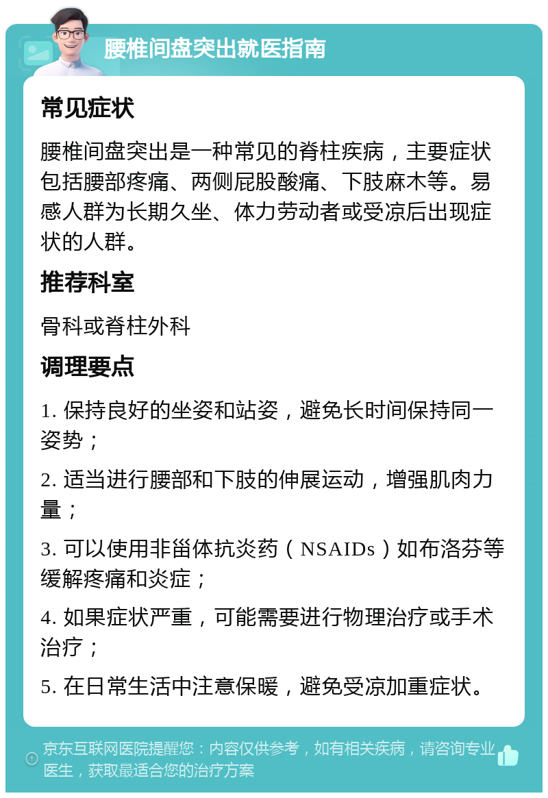 腰椎间盘突出就医指南 常见症状 腰椎间盘突出是一种常见的脊柱疾病，主要症状包括腰部疼痛、两侧屁股酸痛、下肢麻木等。易感人群为长期久坐、体力劳动者或受凉后出现症状的人群。 推荐科室 骨科或脊柱外科 调理要点 1. 保持良好的坐姿和站姿，避免长时间保持同一姿势； 2. 适当进行腰部和下肢的伸展运动，增强肌肉力量； 3. 可以使用非甾体抗炎药（NSAIDs）如布洛芬等缓解疼痛和炎症； 4. 如果症状严重，可能需要进行物理治疗或手术治疗； 5. 在日常生活中注意保暖，避免受凉加重症状。