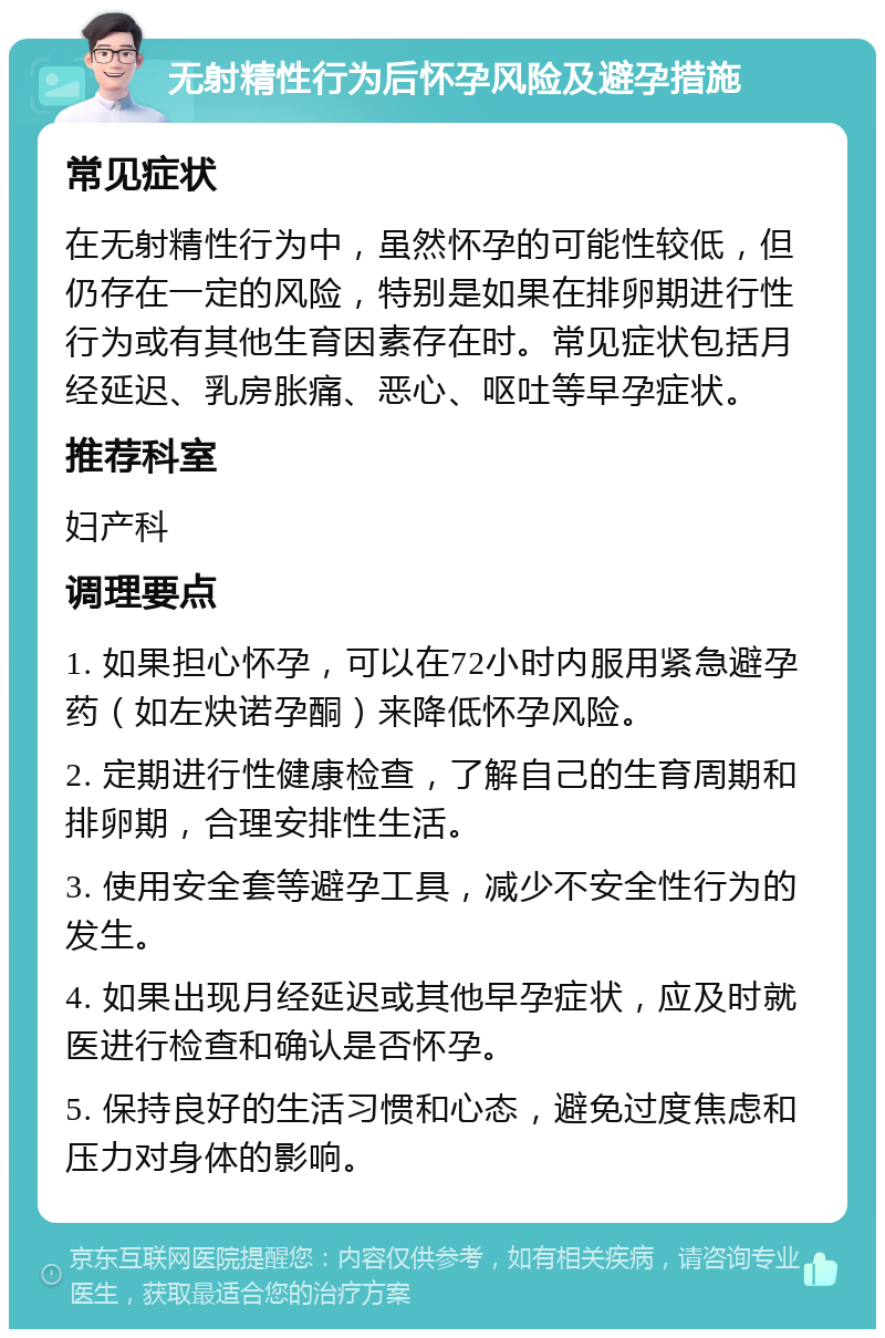 无射精性行为后怀孕风险及避孕措施 常见症状 在无射精性行为中，虽然怀孕的可能性较低，但仍存在一定的风险，特别是如果在排卵期进行性行为或有其他生育因素存在时。常见症状包括月经延迟、乳房胀痛、恶心、呕吐等早孕症状。 推荐科室 妇产科 调理要点 1. 如果担心怀孕，可以在72小时内服用紧急避孕药（如左炔诺孕酮）来降低怀孕风险。 2. 定期进行性健康检查，了解自己的生育周期和排卵期，合理安排性生活。 3. 使用安全套等避孕工具，减少不安全性行为的发生。 4. 如果出现月经延迟或其他早孕症状，应及时就医进行检查和确认是否怀孕。 5. 保持良好的生活习惯和心态，避免过度焦虑和压力对身体的影响。