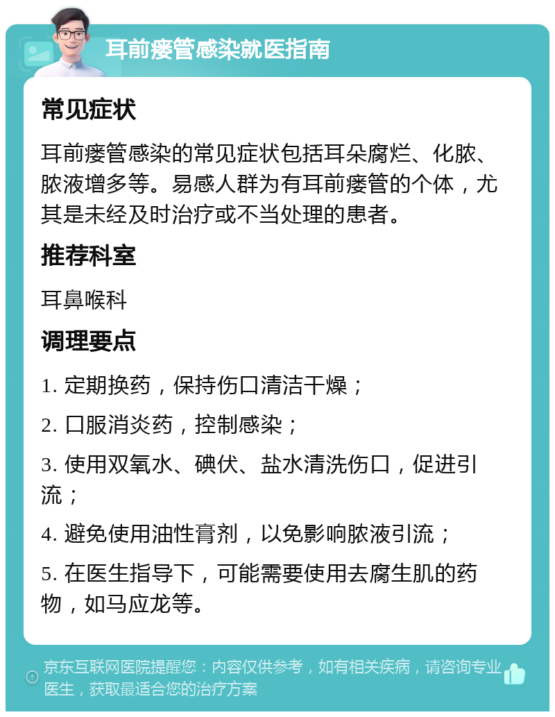 耳前瘘管感染就医指南 常见症状 耳前瘘管感染的常见症状包括耳朵腐烂、化脓、脓液增多等。易感人群为有耳前瘘管的个体，尤其是未经及时治疗或不当处理的患者。 推荐科室 耳鼻喉科 调理要点 1. 定期换药，保持伤口清洁干燥； 2. 口服消炎药，控制感染； 3. 使用双氧水、碘伏、盐水清洗伤口，促进引流； 4. 避免使用油性膏剂，以免影响脓液引流； 5. 在医生指导下，可能需要使用去腐生肌的药物，如马应龙等。