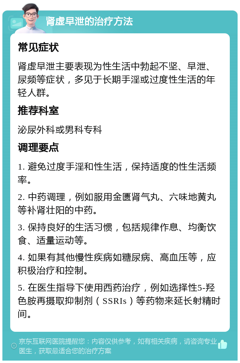 肾虚早泄的治疗方法 常见症状 肾虚早泄主要表现为性生活中勃起不坚、早泄、尿频等症状，多见于长期手淫或过度性生活的年轻人群。 推荐科室 泌尿外科或男科专科 调理要点 1. 避免过度手淫和性生活，保持适度的性生活频率。 2. 中药调理，例如服用金匮肾气丸、六味地黄丸等补肾壮阳的中药。 3. 保持良好的生活习惯，包括规律作息、均衡饮食、适量运动等。 4. 如果有其他慢性疾病如糖尿病、高血压等，应积极治疗和控制。 5. 在医生指导下使用西药治疗，例如选择性5-羟色胺再摄取抑制剂（SSRIs）等药物来延长射精时间。