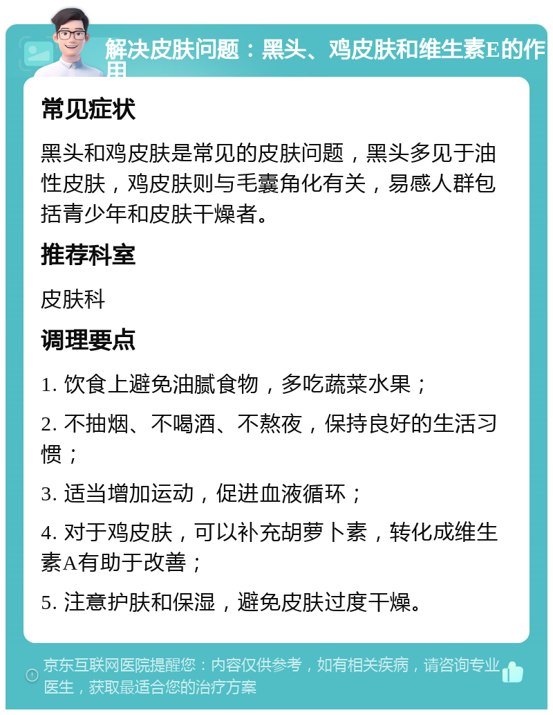 解决皮肤问题：黑头、鸡皮肤和维生素E的作用 常见症状 黑头和鸡皮肤是常见的皮肤问题，黑头多见于油性皮肤，鸡皮肤则与毛囊角化有关，易感人群包括青少年和皮肤干燥者。 推荐科室 皮肤科 调理要点 1. 饮食上避免油腻食物，多吃蔬菜水果； 2. 不抽烟、不喝酒、不熬夜，保持良好的生活习惯； 3. 适当增加运动，促进血液循环； 4. 对于鸡皮肤，可以补充胡萝卜素，转化成维生素A有助于改善； 5. 注意护肤和保湿，避免皮肤过度干燥。